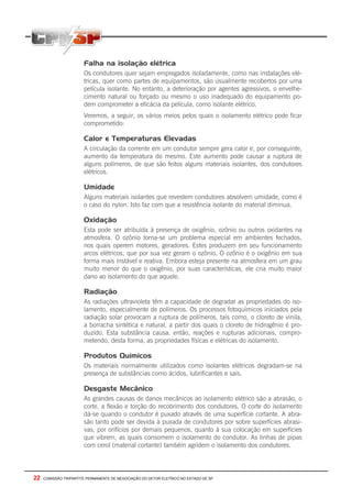 22 - COMISSÃO TRIPARTITE PERMANENTE DE NEGOCIAÇÃO DO SETOR ELETRICO NO ESTADO DE SP
Falha na isolação elétrica
Os condutores quer sejam empregados isoladamente, como nas instalações elé-
tricas, quer como partes de equipamentos, são usualmente recobertos por uma
película isolante. No entanto, a deterioração por agentes agressivos, o envelhe-
cimento natural ou forçado ou mesmo o uso inadequado do equipamento po-
dem comprometer a eficácia da película, como isolante elétrico.
Veremos, a seguir, os vários meios pelos quais o isolamento elétrico pode ficar
comprometido:
Calor e Temperaturas Elevadas
A circulação da corrente em um condutor sempre gera calor e, por conseguinte,
aumento da temperatura do mesmo. Este aumento pode causar a ruptura de
alguns polímeros, de que são feitos alguns materiais isolantes, dos condutores
elétricos.
Umidade
Alguns materiais isolantes que revestem condutores absolvem umidade, como é
o caso do nylon. Isto faz com que a resistência isolante do material diminua.
Oxidação
Esta pode ser atribuída à presença de oxigênio, ozônio ou outros oxidantes na
atmosfera. O ozônio torna-se um problema especial em ambientes fechados,
nos quais operem motores, geradores. Estes produzem em seu funcionamento
arcos elétricos, que por sua vez geram o ozônio. O ozônio é o oxigênio em sua
forma mais instável e reativa. Embora esteja presente na atmosfera em um grau
muito menor do que o oxigênio, por suas características, ele cria muito maior
dano ao isolamento do que aquele.
Radiação
As radiações ultravioleta têm a capacidade de degradar as propriedades do iso-
lamento, especialmente de polímeros. Os processos fotoquímicos iniciados pela
radiação solar provocam a ruptura de polímeros, tais como, o cloreto de vinila,
a borracha sintética e natural, a partir dos quais o cloreto de hidrogênio é pro-
duzido. Esta substância causa, então, reações e rupturas adicionais, compro-
metendo, desta forma, as propriedades físicas e elétricas do isolamento.
Produtos Químicos
Os materiais normalmente utilizados como isolantes elétricos degradam-se na
presença de substâncias como ácidos, lubrificantes e sais.
Desgaste Mecânico
As grandes causas de danos mecânicos ao isolamento elétrico são a abrasão, o
corte, a flexão e torção do recobrimento dos condutores. O corte do isolamento
dá-se quando o condutor é puxado através de uma superfície cortante. A abra-
são tanto pode ser devida à puxada de condutores por sobre superfícies abrasi-
vas, por orifícios por demais pequenos, quanto à sua colocação em superfícies
que vibrem, as quais consomem o isolamento do condutor. As linhas de pipas
com cerol (material cortante) também agridem o isolamento dos condutores.
 