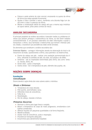 COMISSÃO TRIPARTITE PERMANENTE DE NEGOCIAÇÃO DO SETOR ELETRICO NO ESTADO DE SP - 249
• Colocar a parte anterior do colar cervical, encaixando no queixo da vítima
de forma que esteja apoiado firmemente;
• Ajustar o colar e prender o velcro, mantendo uma discreta folga (um de-
do) entre o colar e o pescoço da vítima;
• Manter a imobilização lateral da cabeça até que a mesma seja imobiliza-
da (apoio lateral, preso pelas correias da maca).
ANÁLISE SECUNDÁRIA
O principal propósito da análise secundária é descobrir lesões ou problemas di-
versos que possam ameaçar a sobrevivência da vítima, se não forem tratados
convenientemente. É um processo sistemático de obter informações e ajudar a
tranqüilizar a vítima, seus familiares e testemunhas que tenham interesse pelo
seu estado, e esclarecer que providências estão sendo tomadas.
Os elementos que constituem a análise secundária são:
Entrevista Objetiva - conseguir informações através da observação do local e do
mecanismo da lesão, questionando a vítima, seus parentes e as testemunhas.
• Exame da cabeça aos pés - realizar uma avaliação pormenorizada da ví-
tima, utilizando os sentidos do tato, da visão, da audição e do olfato.
• Sintomas - são as impressões transmitidas pela vítima, tais como: tontu-
ra, náusea, dores, etc.
• Sinais vitais - pulso e respiração.
• Outros sinais - Cor e temperatura da pele, diâmetro das pupilas, etc.
NOÇÕES SOBRE DOENÇAS
Insolação
Conceituação
Ocorre devido à ação direta dos raios solares sobre o indivíduo.
Sinais e Sintomas
• Temperatura do corpo elevada;
• Pele quente, avermelhada e seca;
• Diferentes níveis de consciência;
• Falta de ar;
• Desidratação;
• Dor de cabeça, náuseas e tontura.
Primeiros Socorros
• Remover a vítima para lugar fresco e arejado;
• Baixar a temperatura do corpo de modo progressivo, envolvendo-a com
toalhas umedecidas;
• Oferecer líquidos em pequenas quantidades e de forma freqüente;
• Mantê-la deitada;
• Avaliar nível de consciência, pulso e respiração;
• Providenciar transporte adequado;
• Encaminhar para atendimento hospitalar.
 