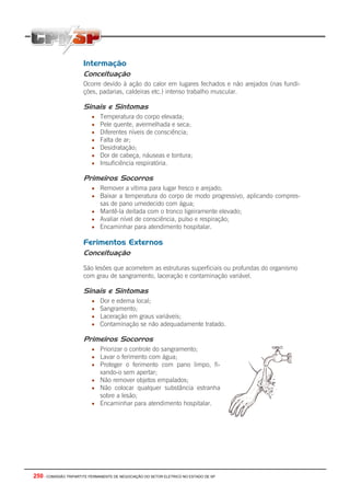 250 - COMISSÃO TRIPARTITE PERMANENTE DE NEGOCIAÇÃO DO SETOR ELETRICO NO ESTADO DE SP
Intermação
Conceituação
Ocorre devido à ação do calor em lugares fechados e não arejados (nas fundi-
ções, padarias, caldeiras etc.) intenso trabalho muscular.
Sinais e Sintomas
• Temperatura do corpo elevada;
• Pele quente, avermelhada e seca;
• Diferentes níveis de consciência;
• Falta de ar;
• Desidratação;
• Dor de cabeça, náuseas e tontura;
• Insuficiência respiratória.
Primeiros Socorros
• Remover a vítima para lugar fresco e arejado;
• Baixar a temperatura do corpo de modo progressivo, aplicando compres-
sas de pano umedecido com água;
• Mantê-la deitada com o tronco ligeiramente elevado;
• Avaliar nível de consciência, pulso e respiração;
• Encaminhar para atendimento hospitalar.
Ferimentos Externos
Conceituação
São lesões que acometem as estruturas superficiais ou profundas do organismo
com grau de sangramento, laceração e contaminação variável.
Sinais e Sintomas
• Dor e edema local;
• Sangramento;
• Laceração em graus variáveis;
• Contaminação se não adequadamente tratado.
Primeiros Socorros
• Priorizar o controle do sangramento;
• Lavar o ferimento com água;
• Proteger o ferimento com pano limpo, fi-
xando-o sem apertar;
• Não remover objetos empalados;
• Não colocar qualquer substância estranha
sobre a lesão;
• Encaminhar para atendimento hospitalar.
 