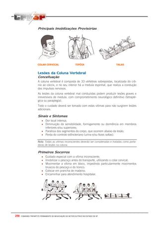 256 - COMISSÃO TRIPARTITE PERMANENTE DE NEGOCIAÇÃO DO SETOR ELETRICO NO ESTADO DE SP
Principais Imobilizações Provisórias
Lesões da Coluna Vertebral
Conceituação
A coluna vertebral é composta de 33 vértebras sobrepostas, localizada do crâ-
nio ao cóccix, e no seu interior há a medula espinhal, que realiza a condução
dos impulsos nervosos.
As lesões da coluna vertebral mal conduzidas podem produzir lesões graves e
irreversíveis de medula, com comprometimento neurológico definitivo (tetraplé-
gica ou paraplegia).
Todo o cuidado deverá ser tomado com estas vitimas para não surgirem lesões
adicionais.
Sinais e Sintomas
• Dor local intensa;
• Diminuição da sensibilidade, formigamento ou dormência em membros
inferiores e/ou superiores;
• Paralisia dos segmentos do corpo, que ocorrem abaixo da lesão;
• Perda do controle esfincteriano (urina e/ou fezes soltas).
Nota: Todas as vitimas inconscientes deverão ser consideradas e tratadas como porta-
doras de lesões na coluna.
Primeiros Socorros
• Cuidado especial com a vítima inconsciente;
• Imobilizar o pescoço antes do transporte, utilizando o colar cervical;
• Movimentar a vítima em bloco, impedindo particularmente movimentos
bruscos do pescoço e do tronco;
• Colocar em prancha de madeira;
• Encaminhar para atendimento hospitalar.
COLAR CERVICAL TIPÓIA TALAS
 