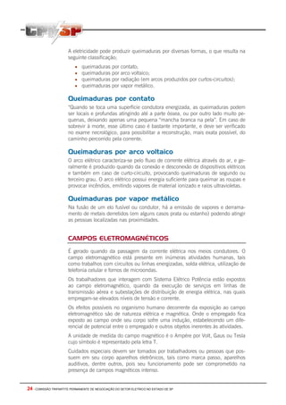 24 - COMISSÃO TRIPARTITE PERMANENTE DE NEGOCIAÇÃO DO SETOR ELETRICO NO ESTADO DE SP
A eletricidade pode produzir queimaduras por diversas formas, o que resulta na
seguinte classificação;
• queimaduras por contato;
• queimaduras por arco voltaico;
• queimaduras por radiação (em arcos produzidos por curtos-circuitos);
• queimaduras por vapor metálico.
Queimaduras por contato
“Quando se toca uma superfície condutora energizada, as queimaduras podem
ser locais e profundas atingindo até a parte óssea, ou por outro lado muito pe-
quenas, deixando apenas uma pequena “mancha branca na pela”. Em caso de
sobrevir à morte, esse último caso é bastante importante, e deve ser verificado
no exame necrológico, para possibilitar a reconstrução, mais exata possível, do
caminho percorrido pela corrente.
Queimaduras por arco voltaico
O arco elétrico caracteriza-se pelo fluxo de corrente elétrica através do ar, e ge-
ralmente é produzido quando da conexão e desconexão de dispositivos elétricos
e também em caso de curto-circuito, provocando queimaduras de segundo ou
terceiro grau. O arco elétrico possui energia suficiente para queimar as roupas e
provocar incêndios, emitindo vapores de material ionizado e raios ultravioletas.
Queimaduras por vapor metálico
Na fusão de um elo fusível ou condutor, há a emissão de vapores e derrama-
mento de metais derretidos (em alguns casos prata ou estanho) podendo atingir
as pessoas localizadas nas proximidades.
CAMPOS ELETROMAGNÉTICOS
É gerado quando da passagem da corrente elétrica nos meios condutores. O
campo eletromagnético está presente em inúmeras atividades humanas, tais
como trabalhos com circuitos ou linhas energizadas, solda elétrica, utilização de
telefonia celular e fornos de microondas.
Os trabalhadores que interagem com Sistema Elétrico Potência estão expostos
ao campo eletromagnético, quando da execução de serviços em linhas de
transmissão aérea e subestações de distribuição de energia elétrica, nas quais
empregam-se elevados níveis de tensão e corrente.
Os efeitos possíveis no organismo humano decorrente da exposição ao campo
eletromagnético são de natureza elétrica e magnética. Onde o empregado fica
exposto ao campo onde seu corpo sofre uma indução, estabelecendo um dife-
rencial de potencial entre o empregado e outros objetos inerentes às atividades.
A unidade de medida do campo magnético é o Ampére por Volt, Gaus ou Tesla
cujo símbolo é representado pela letra T.
Cuidados especiais devem ser tomados por trabalhadores ou pessoas que pos-
suem em seu corpo aparelhos eletrônicos, tais como marca passo, aparelhos
auditivos, dentre outros, pois seu funcionamento pode ser comprometido na
presença de campos magnéticos intenso.
 