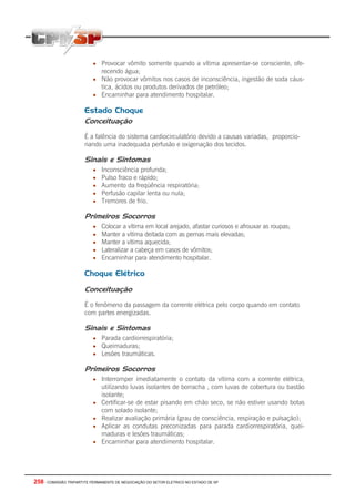 258 - COMISSÃO TRIPARTITE PERMANENTE DE NEGOCIAÇÃO DO SETOR ELETRICO NO ESTADO DE SP
• Provocar vômito somente quando a vítima apresentar-se consciente, ofe-
recendo água;
• Não provocar vômitos nos casos de inconsciência, ingestão de soda cáus-
tica, ácidos ou produtos derivados de petróleo;
• Encaminhar para atendimento hospitalar.
Estado Choque
Conceituação
É a falência do sistema cardiocirculatório devido a causas variadas, proporcio-
nando uma inadequada perfusão e oxigenação dos tecidos.
Sinais e Sintomas
• Inconsciência profunda;
• Pulso fraco e rápido;
• Aumento da freqüência respiratória;
• Perfusão capilar lenta ou nula;
• Tremores de frio.
Primeiros Socorros
• Colocar a vítima em local arejado, afastar curiosos e afrouxar as roupas;
• Manter a vítima deitada com as pernas mais elevadas;
• Manter a vítima aquecida;
• Lateralizar a cabeça em casos de vômitos;
• Encaminhar para atendimento hospitalar.
Choque Elétrico
Conceituação
É o fenômeno da passagem da corrente elétrica pelo corpo quando em contato
com partes energizadas.
Sinais e Sintomas
• Parada cardiorrespiratória;
• Queimaduras;
• Lesões traumáticas.
Primeiros Socorros
• Interromper imediatamente o contato da vítima com a corrente elétrica,
utilizando luvas isolantes de borracha , com luvas de cobertura ou bastão
isolante;
• Certificar-se de estar pisando em chão seco, se não estiver usando botas
com solado isolante;
• Realizar avaliação primária (grau de consciência, respiração e pulsação);
• Aplicar as condutas preconizadas para parada cardiorrespiratória, quei-
maduras e lesões traumáticas;
• Encaminhar para atendimento hospitalar.
 