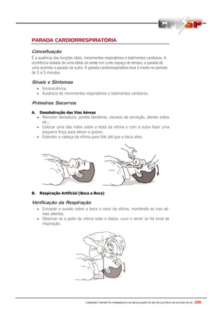 COMISSÃO TRIPARTITE PERMANENTE DE NEGOCIAÇÃO DO SETOR ELETRICO NO ESTADO DE SP - 259
PARADA CARDIORRESPIRATÓRIA
Conceituação
É a ausência das funções vitais, movimentos respiratórios e batimentos cardíacos. A
ocorrência isolada de uma delas só existe em curto espaço de tempo; a parada de
uma acarreta a parada da outra. A parada cardiorrespiratória leva à morte no período
de 3 a 5 minutos.
Sinais e Sintomas
• Inconsciência;
• Ausência de movimentos respiratórios e batimentos cardíacos.
Primeiros Socorros
A. Desobstrução das Vias Aéreas
• Remover dentadura, pontes dentárias, excesso de secreção, dentes soltos
etc.;
• Colocar uma das mãos sobre a testa da vítima e com a outra fazer uma
pequena força para elevar o queixo;
• Estender a cabeça da vítima para trás até que a boca abra.
B. Respiração Artificial (Boca a Boca)
Verificação da Respiração
• Encostar o ouvido sobre a boca e nariz da vítima, mantendo as vias aé-
reas abertas;
• Observar se o peito da vítima sobe e desce, ouvir e sentir se há sinal de
respiração.
 