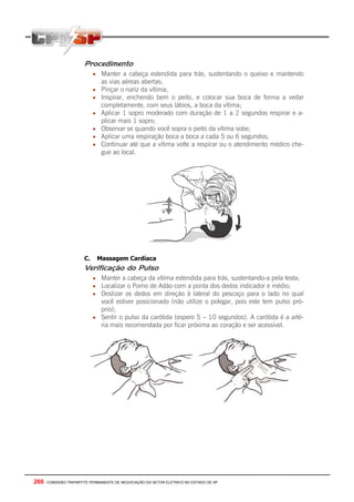 260 - COMISSÃO TRIPARTITE PERMANENTE DE NEGOCIAÇÃO DO SETOR ELETRICO NO ESTADO DE SP
Procedimento
• Manter a cabeça estendida para trás, sustentando o queixo e mantendo
as vias aéreas abertas;
• Pinçar o nariz da vítima;
• Inspirar, enchendo bem o peito, e colocar sua boca de forma a vedar
completamente, com seus lábios, a boca da vítima;
• Aplicar 1 sopro moderado com duração de 1 a 2 segundos respirar e a-
plicar mais 1 sopro;
• Observar se quando você sopra o peito da vítima sobe;
• Aplicar uma respiração boca a boca a cada 5 ou 6 segundos;
• Continuar até que a vítima volte a respirar ou o atendimento médico che-
gue ao local.
C. Massagem Cardíaca
Verificação do Pulso
• Manter a cabeça da vítima estendida para trás, sustentando-a pela testa;
• Localizar o Pomo de Adão com a ponta dos dedos indicador e médio;
• Deslizar os dedos em direção à lateral do pescoço para o lado no qual
você estiver posicionado (não utilize o polegar, pois este tem pulso pró-
prio);
• Sentir o pulso da carótida (espere 5 – 10 segundos). A carótida é a arté-
ria mais recomendada por ficar próxima ao coração e ser acessível.
 