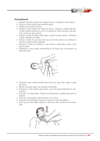 COMISSÃO TRIPARTITE PERMANENTE DE NEGOCIAÇÃO DO SETOR ELETRICO NO ESTADO DE SP - 261
Procedimento
• Realizar somente quando tiver certeza de que o coração da vítima parou;
• Colocar a vítima sobre uma superfície rígida;
• Ajoelhar-se ao lado da vítima;
• Usando a mão próxima da cintura da vítima, deslizar os dedos pela late-
ral das costelas próximas a você, em direção ao centro do peito, até loca-
lizar a ponta do osso esterno;
• Colocar a ponta do dedo médio sobre a ponta do osso esterno, alinhando
o dedo indicador ao médio;
• Colocar a base da sua outra mão (que está mais próxima da cabeça da
vítima) ao lado do dedo indicador;
• Remover a mão que localizou o osso esterno, colocando-a sobre a que
está no peito;
• Entrelaçar os seus dedos, estendendo-os de forma que não toquem no
peito da vítima.
• Posicionar seus ombros diretamente acima de suas mãos sobre o peito
da vítima;
• Manter os braços retos e os cotovelos estendidos;
• Pressionar o osso esterno para baixo, cerca de aproximadamente 5 cen-
tímetros;
• Executar 15 compressões. Contar as compressões à medida que você as
executa;
• Fazer as compressões uniformemente e com ritmo;
• Durante as compressões, flexionar o tronco ao invés dos joelhos;
• Evitar que os seus dedos apertem o peito da vítima durante as compres-
sões.
 