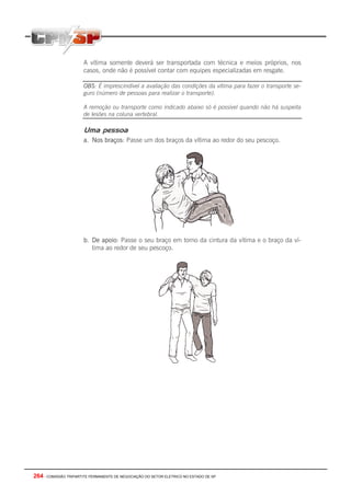 264 - COMISSÃO TRIPARTITE PERMANENTE DE NEGOCIAÇÃO DO SETOR ELETRICO NO ESTADO DE SP
A vítima somente deverá ser transportada com técnica e meios próprios, nos
casos, onde não é possível contar com equipes especializadas em resgate.
OBS: É imprescindível a avaliação das condições da vítima para fazer o transporte se-
guro (número de pessoas para realizar o transporte).
A remoção ou transporte como indicado abaixo só é possível quando não há suspeita
de lesões na coluna vertebral.
Uma pessoa
a. Nos braços: Passe um dos braços da vítima ao redor do seu pescoço.
b. De apoio: Passe o seu braço em torno da cintura da vítima e o braço da ví-
tima ao redor de seu pescoço.
 