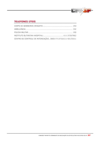 COMISSÃO TRIPARTITE PERMANENTE DE NEGOCIAÇÃO DO SETOR ELETRICO NO ESTADO DE SP - 267
TELEFONES ÚTEIS
CORPO DE BOMBEIROS (RESGATE)...................................................... 193
AMBULÂNCIA...................................................................................... 192
POLÍCIA MILITAR................................................................................. 190
INSTITUTO BUTANTAN (HOSPITAL)..................................... (11) 37267962
CENTRO DE CONTROLE DE INTOXICAÇÕES..0800-7713733/(11) 50125311
 