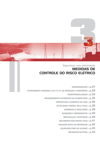3
Segurança com eletricidade
MEDIDAS DE
CONTROLE DO RISCO ELÉTRICO
DESENERGIZAÇÃO »
ATERRAMENTO FUNCIONAL (TN/TT/IT), DE PROTEÇÃO E TEMPORÁRIO »
EQUIPOTENCIALIZAÇÃO »
SECCIONAMENTO AUTOMÁTICO DA ALIMENTAÇÃO »
DISPOSITIVOS A CORRENTE DE FUGA »
EXTRA BAIXA TENSÃO: SELV E PELV »
BARREIRAS E INVÓLUCROS »
BLOQUEIOS E IMPEDIMENTOS »
OBSTÁCULOS E ANTEPAROS »
ISOLAMENTO DAS PARTES VIVAS »
ISOLAÇÃO DUPLA OU REFORÇADA »
COLOCAÇÃO FORA DE ALCANCE »
SEPARAÇÃO ELÉTRICA »
p.27
p.29
p.34
p.35
p.36
p.39
p.39
p.40
p.40
p.41
p.42
p.43
p.44
 
