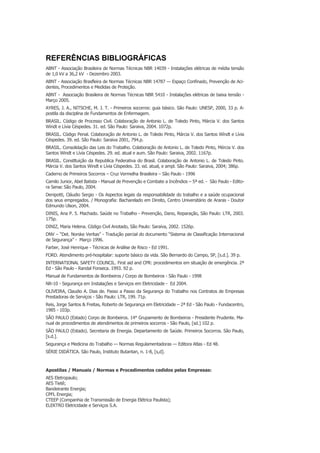 REFERÊNCIAS BIBLIOGRÁFICAS
ABNT - Associação Brasileira de Normas Técnicas NBR 14039 - Instalações elétricas de média tensão
de 1,0 kV a 36,2 kV - Dezembro 2003.
ABNT - Associação Brasfleira de Normas Técnicas NBR 14787 — Espaço Confinado, Prevenção de Aci-
dentes, Procedimentos e Medidas de Proteção.
ABNT - Associação Brasileira de Normas Técnicas NBR 5410 - Instalações elétricas de baixa tensão -
Março 2005.
AYRES, J. A., NITSCHE, M. J. T. - Primeiros socorros: guia básico. São Paulo: UNESP, 2000, 33 p. A-
postila da disciplina de Fundamentos de Enfermagem.
BRASIL. Código de Processo Civil. Colaboração de Antonio L. de Toledo Pinto, Márcia V. dos Santos
Windt e Lívia Céspedes. 31. ed. São Paulo: Saraiva, 2004. 1072p.
BRASIL. Código Penal. Colaboração de Antonio L. de Toledo Pinto, Márcia V. dos Santos Wíndt e Lívia
Céspedes. 39. ed. São Paulo: Saraiva 2001, 794.p.
BRASIL. Consolidação das Leis do Trabalho. Colaboração de Antonio L. de Toledo Pinto, Mércia V. dos
Santos Windt e Lívia Céspedes. 29. ed. atual e aum. São Paulo: Saraiva, 2002. 1167p.
BRASIL. Constltuição da Republica Federativa do Brasil. Colaboração de Antonio L. de Toledo Pinto.
Márcia V. dos Santos Windt e Lívia Céspedes. 33. ed. atual, e ampl. São Paulo: Saraiva, 2004; 386p.
Caderno de Primeiros Socorros – Cruz Vermelha Brasileira – São Paulo - 1996
Camilo Junior, Abel Batista - Manual de Prevenção e Combate a Incêndios – 5ª ed. - São Paulo - Edito-
ra Senac São Paulo, 2004.
Denipotti, Cláudio Sergio - Os Aspectos legais da responsabilidade do trabalho e a saúde ocupacional
dos seus empregados. / Monografia: Bacharelado em Direito, Centro Universitário de Araras - Doutor
Edmundo Ulson, 2004.
DINIS, Ana P. 5. Machado. Saúde no Trabalho - Prevenção, Dano, Reparação, São Paulo: LTR, 2003.
175p.
DINIZ, Maria Helena. Código Civil Anotado, São Paulo: Saraiva, 2002. 1526p.
DNV – “Det. Norske Veritas” - Tradução parcial do documento “Sistema de Classificação Internacional
de Segurança” - Março 1996.
Farber, José Henrique - Técnicas de Análise de Risco - Ed 1991.
FORD. Atendimento pré-hospitalar: suporte básico da vida. São Bernardo do Campo, SP, [s.d.]. 39 p.
INTERNATIONAL SAFETY COUNCIL. First aid and CPR: procedimentos em situação de emergência. 2ª
Ed - São Paulo - Randal Fonseca. 1993. 92 p.
Manual de Fundamentos de Bombeiros / Corpo de Bombeiros - São Paulo - 1998
NR-10 - Segurança em Instalações e Serviços em Eletricidade - Ed 2004.
OLIVEIRA, Claudio A. Dias de. Passo a Passo da Segurança do Trabalho nos Contratos de Empresas
Prestadoras de Serviços - São Paulo: LTR, 199. 71p.
Reis, Jorge Santos & Freitas, Roberto de Segurança em Eletricidade – 2ª Ed - São Paulo - Fundacentro,
1985 - 103p.
SÃO PAULO (Estado) Corpo de Bombeiros. 14° Grupamento de Bombeiros - Presidente Prudente. Ma-
nual de procedimentos de atendimentos de primeiros socorros - São Paulo, [sd.] 102 p.
SÃO PAULO (Estado). Secretaria de Energia. Departamento de Saúde. Primeiros Socorros. São Paulo,
[s.d.].
Segurança e Medicina do Trabalho — Normas Regulamentadoras — Editora Atlas - Ed 48.
SÉRIE DIDÁTICA. São Paulo, Instituto Butantan, n. 1-8, [s,d].
Apostilas / Manuais / Normas e Procedimentos cedidos pelas Empresas:
AES Eletropaulo;
AES Tietê;
Bandeirante Energia;
CPFL Energia;
CTEEP (Companhia de Transmissão de Energia Elétrica Paulista);
ELEKTRO Eletricidade e Serviços S.A.
 