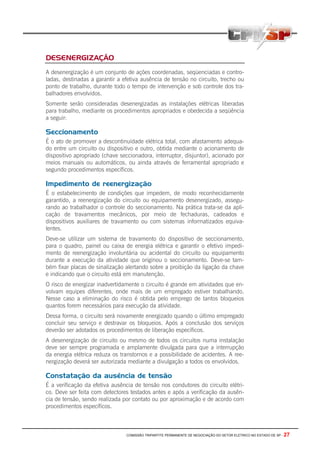 COMISSÃO TRIPARTITE PERMANENTE DE NEGOCIAÇÃO DO SETOR ELETRICO NO ESTADO DE SP - 27
DESENERGIZAÇÃO
A desenergização é um conjunto de ações coordenadas, seqüenciadas e contro-
ladas, destinadas a garantir a efetiva ausência de tensão no circuito, trecho ou
ponto de trabalho, durante todo o tempo de intervenção e sob controle dos tra-
balhadores envolvidos.
Somente serão consideradas desenergizadas as instalações elétricas liberadas
para trabalho, mediante os procedimentos apropriados e obedecida a seqüência
a seguir:
Seccionamento
É o ato de promover a descontinuidade elétrica total, com afastamento adequa-
do entre um circuito ou dispositivo e outro, obtida mediante o acionamento de
dispositivo apropriado (chave seccionadora, interruptor, disjuntor), acionado por
meios manuais ou automáticos, ou ainda através de ferramental apropriado e
segundo procedimentos específicos.
Impedimento de reenergização
É o estabelecimento de condições que impedem, de modo reconhecidamente
garantido, a reenergização do circuito ou equipamento desenergizado, assegu-
rando ao trabalhador o controle do seccionamento. Na prática trata-se da apli-
cação de travamentos mecânicos, por meio de fechaduras, cadeados e
dispositivos auxiliares de travamento ou com sistemas informatizados equiva-
lentes.
Deve-se utilizar um sistema de travamento do dispositivo de seccionamento,
para o quadro, painel ou caixa de energia elétrica e garantir o efetivo impedi-
mento de reenergização involuntária ou acidental do circuito ou equipamento
durante a execução da atividade que originou o seccionamento. Deve-se tam-
bém fixar placas de sinalização alertando sobre a proibição da ligação da chave
e indicando que o circuito está em manutenção.
O risco de energizar inadvertidamente o circuito é grande em atividades que en-
volvam equipes diferentes, onde mais de um empregado estiver trabalhando.
Nesse caso a eliminação do risco é obtida pelo emprego de tantos bloqueios
quantos forem necessários para execução da atividade.
Dessa forma, o circuito será novamente energizado quando o último empregado
concluir seu serviço e destravar os bloqueios. Após a conclusão dos serviços
deverão ser adotados os procedimentos de liberação específicos.
A desenergização de circuito ou mesmo de todos os circuitos numa instalação
deve ser sempre programada e amplamente divulgada para que a interrupção
da energia elétrica reduza os transtornos e a possibilidade de acidentes. A ree-
nergização deverá ser autorizada mediante a divulgação a todos os envolvidos.
Constatação da ausência de tensão
É a verificação da efetiva ausência de tensão nos condutores do circuito elétri-
co. Deve ser feita com detectores testados antes e após a verificação da ausên-
cia de tensão, sendo realizada por contato ou por aproximação e de acordo com
procedimentos específicos.
 