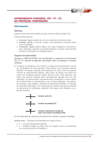 COMISSÃO TRIPARTITE PERMANENTE DE NEGOCIAÇÃO DO SETOR ELETRICO NO ESTADO DE SP - 29
ATERRAMENTO FUNCIONAL (TN / TT / IT);
DE PROTEÇÃO, TEMPORÁRIO.
Aterramento
Definição
Ligação intencional à terra através da qual correntes elétricas podem fluir.
O aterramento pode ser:
• Funcional: ligação através de um dos condutores do sistema neutro.
• Proteção: ligação à terra das massas e dos elementos condutores estra-
nhos à instalação.
• Temporário: ligação elétrica efetiva com baixa impedância intencional à
terra, destinada a garantir a equipotencialidade e mantida continuamente
durante a intervenção na instalação elétrica.
Esquema de aterramento
Conforme a NBR-5410/2004 são considerados os esquemas de aterramento
TN / TT / IT, cabendo as seguintes observações sobre as ilustrações e símbolos
utilizados:
A. As figuras na seqüência, que ilustram os esquemas de aterramento, devem
ser interpretadas de forma genérica. Elas utilizam como exemplo sistemas
trifásicos. As massas indicadas não simbolizam um único, mas sim qualquer
número de equipamentos elétricos. Além disso, as figuras não devem ser
vistas com conotação espacial restrita. Deve-se notar, neste particular, que
como uma mesma instalação pode eventualmente abranger mais de uma
edificação, as massas devem necessariamente compartilhar o mesmo eletro-
do de aterramento, se pertencentes a uma mesma edificação, mas podem,
em princípio, estar ligadas a eletrodos de aterramento distintos, se situadas
em diferentes edificações, com cada grupo de massas associado ao eletrodo
de aterramento da edificação respectiva. Nas figuras são utilizados os se-
guintes símbolos:
B. Na classificação dos esquemas de aterramento é utilizada a seguinte simbologia:
primeira letra — Situação da alimentação em relação à terra:
• T = um ponto diretamente aterrado;
• I = isolação de todas as partes vivas em relação à terra ou aterramento
de um ponto através de impedância;
 