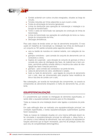 34 - COMISSÃO TRIPARTITE PERMANENTE DE NEGOCIAÇÃO DO SETOR ELETRICO NO ESTADO DE SP
• Contato acidental com outros circuitos energizados, situados ao longo do
circuito;
• Tensões induzidas por linhas adjacentes ou que cruzam a rede;
• Fontes de alimentação de terceiros (geradores);
• Linhas de distribuição para operações de manutenção e instalação e co-
locação de transformador;
• Torres e cabos de transmissão nas operações de construção de linhas de
transmissão;
• Linhas de transmissão nas operações de substituição de torres ou manu-
tenção de componentes da linha;
• Descargas atmosféricas.
Para cada classe de tensão existe um tipo de aterramento temporário. O mais
usado em trabalhos de manutenção ou instalação nas linhas de distribuição é
um conjunto ou ‘Kit’ padrão composto pelos seguintes elementos:
• vara ou bastão de manobra em material isolante, com cabeçotes de ma-
nobra;
• grampos condutores – para conexão do conjunto de aterramento com os
condutores e a terra;
• trapézio de suspensão - para elevação do conjunto de grampos à linha e
conexão dos cabos de interligação das fases, de material leve e bom con-
dutor, permitindo perfeita conexão elétrica e mecânica dos cabos de inter-
ligação das fases e descida para terra;
• grampos – para conexão aos condutores e ao ponto de terra;
• cabos de aterramento de cobre, extraflexível e isolado;
• trado ou haste de aterramento – para ligação do conjunto de aterramento
com o solo, deve ser dimensionado para propiciar baixa resistência de
terra e boa área de contato com o solo.
Nas subestações, por ocasião da manutenção dos componentes, se conecta os
componentes do aterramento temporário à malha de aterramento fixa, já exis-
tente.
EQUIPOTENCIALIZAÇÃO
É o procedimento que consiste na interligação de elementos especificados, vi-
sando obter a equipotencialidade necessária para os fins desejados.
Todas as massas de uma instalação devem estar ligadas a condutores de prote-
ção.
Em cada edificação deve ser realizada uma equipotencialização principal, em
condições especificadas, e tantas eqüipotencializações suplementares quantas
forem necessárias.
Todas as massas da instalação situadas em uma mesma edificação devem es-
tar vinculadas à equipotencialização principal da edificação e, dessa forma, a
um mesmo e único eletrodo de aterramento. Isso sem prejuízo de eqüipotencia-
lizações adicionais que se façam necessárias, para fins de proteção contra cho-
ques e/ou de compatibilidade eletromagnética.
 