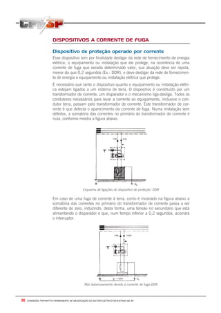 36 - COMISSÃO TRIPARTITE PERMANENTE DE NEGOCIAÇÃO DO SETOR ELETRICO NO ESTADO DE SP
DISPOSITIVOS A CORRENTE DE FUGA
Dispositivo de proteção operado por corrente
Esse dispositivo tem por finalidade desligar da rede de fornecimento de energia
elétrica, o equipamento ou instalação que ele protege, na ocorrência de uma
corrente de fuga que exceda determinado valor, sua atuação deve ser rápida,
menor do que 0,2 segundos (Ex.: DDR), e deve desligar da rede de fornecimen-
to de energia o equipamento ou instalação elétrica que protege.
É necessário que tanto o dispositivo quanto o equipamento ou instalação elétri-
ca estejam ligados a um sistema de terra. O dispositivo é constituído por um
transformador de corrente, um disparador e o mecanismo liga-desliga. Todos os
condutores necessários para levar a corrente ao equipamento, inclusive o con-
dutor terra, passam pelo transformador de corrente. Este transformador de cor-
rente é que detecta o aparecimento da corrente de fuga. Numa instalação sem
defeitos, a somatória das correntes no primário do transformador de corrente é
nula, conforme mostra a figura abaixo.
Esquema de ligações do dispositivo de proteção- DDR
Em caso de uma fuga de corrente à terra, como é mostrado na figura abaixo a
somatória das correntes no primário do transformador de corrente passa a ser
diferente de zero, induzindo, desta forma, uma tensão no secundário que está
alimentando o disparador e que, num tempo inferior a 0,2 segundos, acionará
o interruptor.
Não balanceamento devido à corrente de fuga-DDR
 