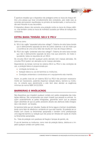 COMISSÃO TRIPARTITE PERMANENTE DE NEGOCIAÇÃO DO SETOR ELETRICO NO ESTADO DE SP - 39
É oportuno ressaltar que o dispositivo não protegerá contra os riscos de choque elé-
trico uma pessoa que tocar simultanemente dois condutores, pois neste caso as
correntes permanecem equilibradas no primário do transformador, e nenhuma ten-
são será induzida no seu secundário.
O dispositivo oferece não somente uma proteção contra os riscos do choque elétri-
co, mas também contra os riscos de incêndios causados por falhas de isolação dos
condutores.
EXTRA BAIXA TENSÃO: SELV E PELV
Defini-se como:
A. SELV (do inglês “separated extra-low voltage”): Sistema de extra baixa tensão
que é eletricamente separada da terra de outros sistemas e de tal modo que
a ocorrência de uma única falta não resulta em risco de choque elétrico.
B. PELV (do inglês “protected extra-low voltage”): Sistema de extra baixa tensão
que não é eletricamente separado da terra mas que preenche, de modo e-
quivalente, todos os requisitos de um SELV.
Os circuitos SELV não têm qualquer ponto aterrado nem massas aterradas. Os
circuitos PELV podem ser aterrados ou ter massas aterradas.
Dependendo da tensão nominal do sistema SELV ou PELV e das condições de
uso, a proteção básica é proporcionada por:
• Limitação da tensão; ou
• Isolação básica ou uso de barreiras ou invólucros;
• Condições ambientais e construtivas em o equipamento esta inserido.
Assim, as partes vivas de um sistema SELV ou PELV não precisam necessaria-
mente ser inacessíveis, podendo dispensar isolação básica, barreira ou invólu-
cro, no entanto para atendimento a este item deve atender as exigências
mínimas da norma NBR 5410/2004.
BARREIRAS E INVÓLUCROS
São dispositivos que impedem qualquer contato com partes energizadas das insta-
lações elétricas. São componentes que visam impedir que pessoas ou animais to-
quem acidentalmente as partes energizadas, garantindo assim que as pessoas
sejam advertidas de que as partes acessíveis através das aberturas estão energiza-
das e não devem ser tocadas.
As barreiras terão que ser robustas, fixadas de forma segura e tenham durabilidade,
tendo como fator de referência o ambiente em que está inserido. Só poderão ser re-
tirados com chaves ou ferramentas apropriadas e também como predisposição
uma segunda barreira ou isolação que não possa ser retirada sem ajuda de chaves
ou ferramentas apropriadas.
Ex.: Telas de proteção com parafusos de fixação e tampas de painéis, etc.
O uso de barreiras ou invólucros, como meio de proteção básica, destina-se a im-
pedir qualquer contato com partes vivas.
 