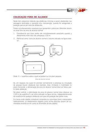 COMISSÃO TRIPARTITE PERMANENTE DE NEGOCIAÇÃO DO SETOR ELETRICO NO ESTADO DE SP - 43
COLOCAÇÃO FORA DE ALCANCE
Neste item estaremos tratando das distâncias mínimas a serem obedecidas nas
passagens destinadas a operação e/ou manutenção, quando for assegurada a
proteção parcial por meio de obstáculos.
Partes simultaneamente acessíveis que apresentem potenciais diferentes devem
se situar fora da zona de alcance normal.
1. Considera-se que duas partes são simultaneamente acessíveis quando o
afastamento entre elas não ultrapassa 2,50 m.
2. Define-se como “zona de alcance normal o volume indicado na figura abai-
xo”.
Onde: S = superfície sobre a qual se postam ou circulam pessoas.
Zona de alcance normal
Se, em espaços nos quais for prevista normalmente a presença ou circulação
de pessoas houver obstáculo (por exemplo, tela), limitando a mobilidade no
plano horizontal, a demarcação da zona de alcance normal deve ser feita a par-
tir deste obstáculo.
No plano vertical, a delimitação da zona de alcance normal deve observar os
2,50 m da superfície S, tal como indicado na figura acima, independentemente
da existência de qualquer obstáculo com grau de proteção das partes vivas.
Em locais onde objetos condutivos compridos ou volumosos forem manipulados
habitualmente, os afastamentos exigidos como acima descritos devem ser au-
mentados levando-se em conta as dimensões de tais objetos.
 