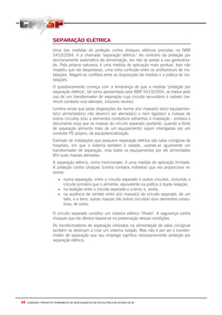 44 - COMISSÃO TRIPARTITE PERMANENTE DE NEGOCIAÇÃO DO SETOR ELETRICO NO ESTADO DE SP
SEPARAÇÃO ELÉTRICA
Uma das medidas de proteção contra choques elétricos previstas na NBR
5410/2004, é a chamada "separação elétrica." Ao contrário da proteção por
seccionamento automático da alimentação, ela não se presta a uso generaliza-
do. Pela própria natureza, é uma medida de aplicação mais pontual. Isso não
impediu que ela despertasse, uma certa confusão entre os profissionais de ins-
talações. Alegam-se conflitos entre as disposições da medida e a prática de ins-
talações.
O questionamento começa com a lembrança de que a medida "proteção por
separação elétrica", tal como apresentada pela NBR 5410/2004, se traduz pelo
uso de um transformador de separação cujo circuito secundário é isolado (ne-
nhum condutor vivo aterrado, inclusive neutro).
Lembra ainda que pelas disposições da norma a(s) massa(s) do(s) equipamen-
to(s) alimentado(s) não deve(m) ser aterrada(s) e nem ligada(s) a massas de
outros circuitos e/ou a elementos condutivos estranhos à instalação - embora o
documento exija que as massas do circuito separado (portanto, quando a fonte
de separação alimenta mais de um equipamento) sejam interligadas por um
condutor PE próprio, de equipotencialização.
Exemplo de instalações que possuem separação elétrica são salas cirúrgicas de
hospitais, em que o sistema também é isolado, usando-se igualmente um
transformador de separação, mas todos os equipamentos por ele alimentados
têm suas massas aterradas.
A separação elétrica, como mencionado, é uma medida de aplicação limitada.
A proteção contra choques (contra contatos indiretos) que ela proporciona re-
pousa:
• numa separação, entre o circuito separado e outros circuitos, incluindo o
circuito primário que o alimenta, equivalente na prática à dupla isolação;
• na isolação entre o circuito separado e a terra; e, ainda,
• na ausência de contato entre a(s) massa(s) do circuito separado, de um
lado, e a terra, outras massas (de outros circuitos) e/ou elementos condu-
tivos, de outro.
O circuito separado constitui um sistema elétrico "ilhado". A segurança contra
choques que ele oferece baseia-se na preservação dessas condições.
Os transformadores de separação utilizados na alimentação de salas cirúrgicas
também se destinam a criar um sistema isolado. Mas não é por ser o transfor-
mador de separação que seu emprego significa necessariamente proteção por
separação elétrica.
 