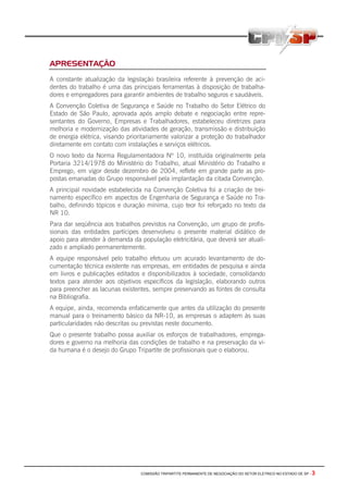 COMISSÃO TRIPARTITE PERMANENTE DE NEGOCIAÇÃO DO SETOR ELETRICO NO ESTADO DE SP - 3
APRESENTAÇÃO
A constante atualização da legislação brasileira referente à prevenção de aci-
dentes do trabalho é uma das principais ferramentas à disposição de trabalha-
dores e empregadores para garantir ambientes de trabalho seguros e saudáveis.
A Convenção Coletiva de Segurança e Saúde no Trabalho do Setor Elétrico do
Estado de São Paulo, aprovada após amplo debate e negociação entre repre-
sentantes do Governo, Empresas e Trabalhadores, estabeleceu diretrizes para
melhoria e modernização das atividades de geração, transmissão e distribuição
de energia elétrica, visando prioritariamente valorizar a proteção do trabalhador
diretamente em contato com instalações e serviços elétricos.
O novo texto da Norma Regulamentadora Nº 10, instituída originalmente pela
Portaria 3214/1978 do Ministério do Trabalho, atual Ministério do Trabalho e
Emprego, em vigor desde dezembro de 2004, reflete em grande parte as pro-
postas emanadas do Grupo responsável pela implantação da citada Convenção.
A principal novidade estabelecida na Convenção Coletiva foi a criação de trei-
namento específico em aspectos de Engenharia de Segurança e Saúde no Tra-
balho, definindo tópicos e duração mínima, cujo teor foi reforçado no texto da
NR 10.
Para dar seqüência aos trabalhos previstos na Convenção, um grupo de profis-
sionais das entidades partícipes desenvolveu o presente material didático de
apoio para atender à demanda da população eletricitária, que deverá ser atuali-
zado e ampliado permanentemente.
A equipe responsável pelo trabalho efetuou um acurado levantamento de do-
cumentação técnica existente nas empresas, em entidades de pesquisa e ainda
em livros e publicações editados e disponibilizados à sociedade, consolidando
textos para atender aos objetivos específicos da legislação, elaborando outros
para preencher as lacunas existentes, sempre preservando as fontes de consulta
na Bibliografia.
A equipe, ainda, recomenda enfaticamente que antes da utilização do presente
manual para o treinamento básico da NR-10, as empresas o adaptem às suas
particularidades não descritas ou previstas neste documento.
Que o presente trabalho possa auxiliar os esforços de trabalhadores, emprega-
dores e governo na melhoria das condições de trabalho e na preservação da vi-
da humana é o desejo do Grupo Tripartite de profissionais que o elaborou.
 