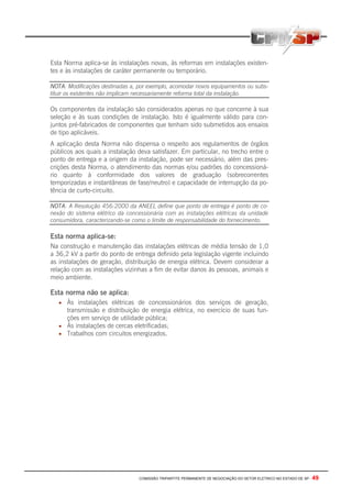 COMISSÃO TRIPARTITE PERMANENTE DE NEGOCIAÇÃO DO SETOR ELETRICO NO ESTADO DE SP - 49
Esta Norma aplica-se às instalações novas, às reformas em instalações existen-
tes e às instalações de caráter permanente ou temporário.
NOTA: Modificações destinadas a, por exemplo, acomodar novos equipamentos ou subs-
tituir os existentes não implicam necessariamente reforma total da instalação.
Os componentes da instalação são considerados apenas no que concerne à sua
seleção e às suas condições de instalação. Isto é igualmente válido para con-
juntos pré-fabricados de componentes que tenham sido submetidos aos ensaios
de tipo aplicáveis.
A aplicação desta Norma não dispensa o respeito aos regulamentos de órgãos
públicos aos quais a instalação deva satisfazer. Em particular, no trecho entre o
ponto de entrega e a origem da instalação, pode ser necessário, além das pres-
crições desta Norma, o atendimento das normas e/ou padrões do concessioná-
rio quanto à conformidade dos valores de graduação (sobrecorrentes
temporizadas e instantâneas de fase/neutro) e capacidade de interrupção da po-
tência de curto-circuito.
NOTA: A Resolução 456:2000 da ANEEL define que ponto de entrega é ponto de co-
nexão do sistema elétrico da concessionária com as instalações elétricas da unidade
consumidora, caracterizando-se como o limite de responsabilidade do fornecimento.
Esta norma aplica-se:
Na construção e manutenção das instalações elétricas de média tensão de 1,0
a 36,2 kV a partir do ponto de entrega definido pela legislação vigente incluindo
as instalações de geração, distribuição de energia elétrica. Devem considerar a
relação com as instalações vizinhas a fim de evitar danos às pessoas, animais e
meio ambiente.
Esta norma não se aplica:
• Às instalações elétricas de concessionários dos serviços de geração,
transmissão e distribuição de energia elétrica, no exercício de suas fun-
ções em serviço de utilidade pública;
• Às instalações de cercas eletrificadas;
• Trabalhos com circuitos energizados.
 