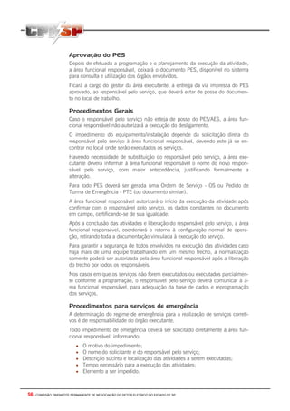 56 - COMISSÃO TRIPARTITE PERMANENTE DE NEGOCIAÇÃO DO SETOR ELETRICO NO ESTADO DE SP
Aprovação do PES
Depois de efetuada a programação e o planejamento da execução da atividade,
a área funcional responsável, deixará o documento PES, disponível no sistema
para consulta e utilização dos órgãos envolvidos.
Ficará a cargo do gestor da área executante, a entrega da via impressa do PES
aprovado, ao responsável pelo serviço, que deverá estar de posse do documen-
to no local de trabalho.
Procedimentos Gerais
Caso o responsável pelo serviço não esteja de posse do PES/AES, a área fun-
cional responsável não autorizará a execução do desligamento.
O impedimento do equipamento/instalação depende da solicitação direta do
responsável pelo serviço à área funcional responsável, devendo este já se en-
contrar no local onde serão executados os serviços.
Havendo necessidade de substituição do responsável pelo serviço, a área exe-
cutante deverá informar à área funcional responsável o nome do novo respon-
sável pelo serviço, com maior antecedência, justificando formalmente a
alteração.
Para todo PES deverá ser gerada uma Ordem de Serviço - OS ou Pedido de
Turma de Emergência - PTE (ou documento similar).
A área funcional responsável autorizará o início da execução da atividade após
confirmar com o responsável pelo serviço, os dados constantes no documento
em campo, certificando-se de sua igualdade.
Após a conclusão das atividades e liberação do responsável pelo serviço, a área
funcional responsável, coordenará o retorno à configuração normal de opera-
ção, retirando toda a documentação vinculada à execução do serviço.
Para garantir a segurança de todos envolvidos na execução das atividades caso
haja mais de uma equipe trabalhando em um mesmo trecho, a normalização
somente poderá ser autorizada pela área funcional responsável após a liberação
do trecho por todos os responsáveis.
Nos casos em que os serviços não forem executados ou executados parcialmen-
te conforme a programação, o responsável pelo serviço deverá comunicar à á-
rea funcional responsável, para adequação da base de dados e reprogramação
dos serviços.
Procedimentos para serviços de emergência
A determinação do regime de emergência para a realização de serviços correti-
vos é de responsabilidade do órgão executante.
Todo impedimento de emergência deverá ser solicitado diretamente à área fun-
cional responsável, informando:
• O motivo do impedimento;
• O nome do solicitante e do responsável pelo serviço;
• Descrição sucinta e localização das atividades a serem executadas;
• Tempo necessário para a execução das atividades;
• Elemento a ser impedido.
 