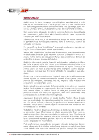 4 - COMISSÃO TRIPARTITE PERMANENTE DE NEGOCIAÇÃO DO SETOR ELETRICO NO ESTADO DE SP
INTRODUÇÃO
A eletricidade é a forma de energia mais utilizada na sociedade atual; a facili-
dade em ser transportada dos locais de geração para os pontos de consumo e
sua transformação normalmente simples em outros tipos de energia, como me-
cânica, luminosa, térmica, muito contribui para o desenvolvimento industrial.
Com características adequadas à moderna economia, facilmente disponibilizada
aos consumidores, a eletricidade sob certas circunstâncias, pode comprometer
a segurança e a saúde das pessoas.
A eletricidade não é vista, é um fenômeno que escapa aos nossos sentidos, só
se percebem suas manifestações exteriores, como a iluminação, sistemas de
calefação, entre outros.
Em conseqüência dessa “invisibilidade”, a pessoa é, muitas vezes, exposta a si-
tuações de risco ignoradas ou mesmo subestimadas.
Não se trata simplesmente de atividades de treinamento, mas desenvolvimento
de capacidades especiais que o habilitem a analisar o contexto da função e a-
plicar a melhor técnica de execução em função das características de local, de
ambiente e do próprio processo de trabalho.
O objetivo básico deste material é permitir ao treinando o conhecimento básico
dos riscos a que se expõe uma pessoa que trabalha com instalações ou equi-
pamentos elétricos, incentivar o desenvolvimento de um espírito crítico que lhe
permita valorar tais riscos e apresentar de forma abrangente sistemas de prote-
ção coletiva e individual que deverão ser utilizados na execução de suas ativi-
dades.
Desta forma, portanto, o treinamento dirigido à prevenção de acidentes em ne-
nhuma hipótese vai substituir treinamentos voltados à execução de tarefas es-
pecíficas dos eletricistas, permitindo, isto sim, ampliar a visão do trabalhador
para garantir sua segurança e saúde.
Neste material serão apresentados de forma sucinta, entre outros, os conceitos
básicos da eletricidade, o comportamento do corpo humano quando exposto a
uma corrente elétrica, as diversas formas de interação e possíveis lesões nos
pontos de contato e no interior do organismo, bem como informações sobre
primeiros socorros e atendimento em emergências.
A passagem de corrente elétrica, em função do efeito “Joule”, é fonte de calor
que, nas proximidades de material combustível na presença do ar, pode gerar
um princípio de incêndio, e informações gerais sobre o assunto devem ser a-
bordadas, sempre visando melhor preparar o trabalhador para analisar os pos-
síveis riscos da sua atividade.
Os trabalhos nas áreas de geração, transmissão e distribuição de energia elétri-
ca apresentam riscos diferenciados em relação ao consumidor final, e um co-
nhecimento geral das diversas metodologias de análise de riscos é fundamental
para permitir a esperada avaliação crítica das condições de trabalho, sem a
qual é praticamente impossível garantir a aplicação dos meios de controle colo-
cados à disposição dos trabalhadores.
Pode-se afirmar que a evolução das tecnologias colocadas à disposição da soci-
edade não garante de imediato a aplicações de sistemas de controle dos riscos
a que poderão estar sujeitos os trabalhadores que irão interagir com esses no-
 