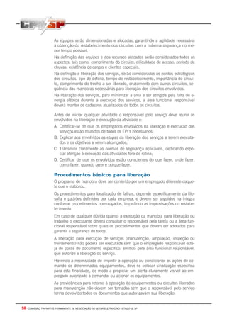 58 - COMISSÃO TRIPARTITE PERMANENTE DE NEGOCIAÇÃO DO SETOR ELETRICO NO ESTADO DE SP
As equipes serão dimensionadas e alocadas, garantindo a agilidade necessária
à obtenção do restabelecimento dos circuitos com a máxima segurança no me-
nor tempo possível.
Na definição das equipes e dos recursos alocados serão considerados todos os
aspectos, tais como: comprimento do circuito, dificuldade de acesso, período de
chuvas, existência de cargas e clientes especiais.
Na definição e liberação dos serviços, serão considerados os pontos estratégicos
dos circuitos, tipo de defeito, tempo de restabelecimento, importância do circui-
to, comprimento do trecho a ser liberado, cruzamento com outros circuitos, se-
qüência das manobras necessárias para liberação dos circuitos envolvidos.
Na liberação dos serviços, para minimizar a área a ser atingida pela falta de e-
nergia elétrica durante a execução dos serviços, a área funcional responsável
deverá manter os cadastros atualizados de todos os circuitos.
Antes de iniciar qualquer atividade o responsável pelo serviço deve reunir os
envolvidos na liberação e execução da atividade e:
A. Certificar-se de que os empregados envolvidos na liberação e execução dos
serviços estão munidos de todos os EPI’s necessários;
B. Explicar aos envolvidos as etapas da liberação dos serviços a serem executa-
dos e os objetivos a serem alcançados;
C. Transmitir claramente as normas de segurança aplicáveis, dedicando espe-
cial atenção à execução das atividades fora de rotina;
D. Certificar de que os envolvidos estão conscientes do que fazer, onde fazer,
como fazer, quando fazer e porque fazer.
Procedimentos básicos para liberação
O programa de manobra deve ser conferido por um empregado diferente daque-
le que o elaborou.
Os procedimentos para localização de falhas, depende especificamente da filo-
sofia e padrões definidos por cada empresa, e devem ser seguidos na íntegra
conforme procedimentos homologados, impedindo as improvisações do restabe-
lecimento.
Em caso de qualquer dúvida quanto a execução da manobra para liberação ou
trabalho o executante deverá consultar o responsável pela tarefa ou a área fun-
cional responsável sobre quais os procedimentos que devem ser adotados para
garantir a segurança de todos.
A liberação para execução de serviços (manutenção, ampliação, inspeção ou
treinamento) não poderá ser executada sem que o empregado responsável este-
ja de posse do documento específico, emitido pela área funcional responsável,
que autorize a liberação do serviço.
Havendo a necessidade de impedir a operação ou condicionar as ações de co-
mando de determinados equipamentos, deve-se colocar sinalização especifica
para esta finalidade, de modo a propiciar um alerta claramente visível ao em-
pregado autorizado a comandar ou acionar os equipamentos.
As providências para retorno à operação de equipamentos ou circuitos liberados
para manutenção não devem ser tomadas sem que o responsável pelo serviço
tenha devolvido todos os documentos que autorizavam sua liberação.
 