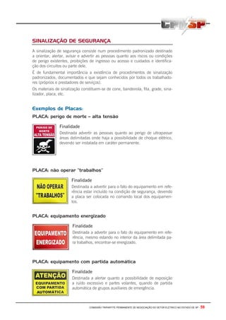 COMISSÃO TRIPARTITE PERMANENTE DE NEGOCIAÇÃO DO SETOR ELETRICO NO ESTADO DE SP - 59
SINALIZAÇÃO DE SEGURANÇA
A sinalização de segurança consiste num procedimento padronizado destinado
a orientar, alertar, avisar e advertir as pessoas quanto aos riscos ou condições
de perigo existentes, proibições de ingresso ou acesso e cuidados e identifica-
ção dos circuitos ou parte dele.
É de fundamental importância a existência de procedimentos de sinalização
padronizados, documentados e que sejam conhecidos por todos os trabalhado-
res (próprios e prestadores de serviços).
Os materiais de sinalização constituem-se de cone, bandeirola, fita, grade, sina-
lizador, placa, etc.
Exemplos de Placas:
PLACA: perigo de morte – alta tensão
Finalidade
Destinada advertir as pessoas quanto ao perigo de ultrapassar
áreas delimitadas onde haja a possibilidade de choque elétrico,
devendo ser instalada em caráter permanente.
PLACA: não operar “trabalhos”
Finalidade
Destinada a advertir para o fato do equipamento em refe-
rência estar incluído na condição de segurança, devendo
a placa ser colocada no comando local dos equipamen-
tos.
PLACA: equipamento energizado
Finalidade
Destinada a advertir para o fato do equipamento em refe-
rência, mesmo estando no interior da área delimitada pa-
ra trabalhos, encontrar-se energizado.
PLACA: equipamento com partida automática
Finalidade
Destinada a alertar quanto a possibilidade de exposição
a ruído excessivo e partes volantes, quando de partida
automática de grupos auxiliares de emergência.
 