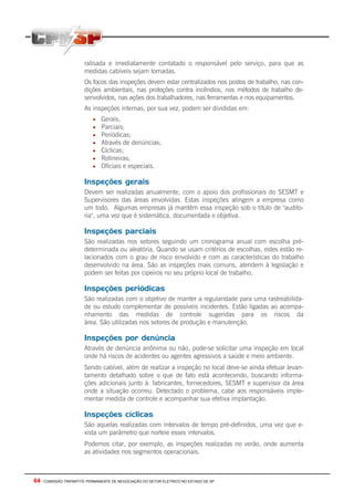 64 - COMISSÃO TRIPARTITE PERMANENTE DE NEGOCIAÇÃO DO SETOR ELETRICO NO ESTADO DE SP
ralisada e imediatamente contatado o responsável pelo serviço, para que as
medidas cabíveis sejam tomadas.
Os focos das inspeções devem estar centralizados nos postos de trabalho, nas con-
dições ambientais, nas proteções contra incêndios, nos métodos de trabalho de-
senvolvidos, nas ações dos trabalhadores, nas ferramentas e nos equipamentos.
As inspeções internas, por sua vez, podem ser divididas em:
• Gerais;
• Parciais;
• Periódicas;
• Através de denúncias;
• Cíclicas;
• Rotineiras;
• Oficiais e especiais.
Inspeções gerais
Devem ser realizadas anualmente, com o apoio dos profissionais do SESMT e
Supervisores das áreas envolvidas. Estas inspeções atingem a empresa como
um todo. Algumas empresas já mantêm essa inspeção sob o título de "audito-
ria", uma vez que é sistemática, documentada e objetiva.
Inspeções parciais
São realizadas nos setores seguindo um cronograma anual com escolha pré-
determinada ou aleatória. Quando se usam critérios de escolhas, estes estão re-
lacionados com o grau de risco envolvido e com as características do trabalho
desenvolvido na área. São as inspeções mais comuns, atendem à legislação e
podem ser feitas por cipeiros no seu próprio local de trabalho.
Inspeções periódicas
São realizadas com o objetivo de manter a regularidade para uma rastreabilida-
de ou estudo complementar de possíveis incidentes. Estão ligadas ao acompa-
nhamento das medidas de controle sugeridas para os riscos da
área. São utilizadas nos setores de produção e manutenção.
Inspeções por denúncia
Através de denúncia anônima ou não, pode-se solicitar uma inspeção em local
onde há riscos de acidentes ou agentes agressivos a saúde e meio ambiente.
Sendo cabível, além de realizar a inspeção no local deve-se ainda efetuar levan-
tamento detalhado sobre o que de fato está acontecendo, buscando informa-
ções adicionais junto à: fabricantes, fornecedores, SESMT e supervisor da área
onde a situação ocorreu. Detectado o problema, cabe aos responsáveis imple-
mentar medida de controle e acompanhar sua efetiva implantação.
Inspeções cíclicas
São aquelas realizadas com intervalos de tempo pré-definidos, uma vez que e-
xista um parâmetro que norteie esses intervalos.
Podemos citar, por exemplo, as inspeções realizadas no verão, onde aumenta
as atividades nos segmentos operacionais.
 