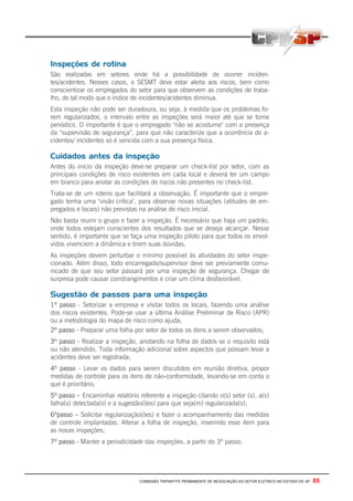 COMISSÃO TRIPARTITE PERMANENTE DE NEGOCIAÇÃO DO SETOR ELETRICO NO ESTADO DE SP - 65
Inspeções de rotina
São realizadas em setores onde há a possibilidade de ocorrer inciden-
tes/acidentes. Nesses casos, o SESMT deve estar alerta aos riscos, bem como
conscientizar os empregados do setor para que observem as condições de traba-
lho, de tal modo que o índice de incidentes/acidentes diminua.
Esta inspeção não pode ser duradoura, ou seja, à medida que os problemas fo-
rem regularizados, o intervalo entre as inspeções será maior até que se torne
periódico. O importante é que o empregado "não se acostume" com a presença
da “supervisão de segurança”, para que não caracterize que a ocorrência de a-
cidentes/ incidentes só é vencida com a sua presença física.
Cuidados antes da inspeção
Antes do inicio da inspeção deve-se preparar um check-list por setor, com as
principais condições de risco existentes em cada local e deverá ter um campo
em branco para anotar as condições de riscos não presentes no check-list.
Trata-se de um roteiro que facilitará a observação. É importante que o empre-
gado tenha uma "visão crítica", para observar novas situações (atitudes de em-
pregados e locais) não previstas na análise de risco inicial.
Não basta reunir o grupo e fazer a inspeção. É necessário que haja um padrão,
onde todos estejam conscientes dos resultados que se deseja alcançar. Nesse
sentido, é importante que se faça uma inspeção piloto para que todos os envol-
vidos vivenciem a dinâmica e tirem suas dúvidas.
As inspeções devem perturbar o mínimo possível às atividades do setor inspe-
cionado. Além disso, todo encarregado/supervisor deve ser previamente comu-
nicado de que seu setor passará por uma inspeção de segurança. Chegar de
surpresa pode causar constrangimentos e criar um clima desfavorável.
Sugestão de passos para uma inspeção
1º passo - Setorizar a empresa e visitar todos os locais, fazendo uma análise
dos riscos existentes. Pode-se usar a última Análise Preliminar de Risco (APR)
ou a metodologia do mapa de risco como ajuda;
2º passo - Preparar uma folha por setor de todos os itens a serem observados;
3º passo - Realizar a inspeção, anotando na folha de dados se o requisito está
ou não atendido. Toda informação adicional sobre aspectos que possam levar a
acidentes deve ser registrada;
4º passo - Levar os dados para serem discutidos em reunião diretiva, propor
medidas de controle para os itens de não-conformidade, levando-se em conta o
que é prioritário;
5º passo – Encaminhar relatório referente a inspeção citando o(s) setor (s), a(s)
falha(s) detectada(s) e a sugestão(ões) para que seja(m) regularizada(s);
6ºpasso – Solicitar regularização(ões) e fazer o acompanhamento das medidas
de controle implantadas. Alterar a folha de inspeção, inserindo esse item para
as novas inspeções;
7º passo - Manter a periodicidade das inspeções, a partir do 3º passo.
 