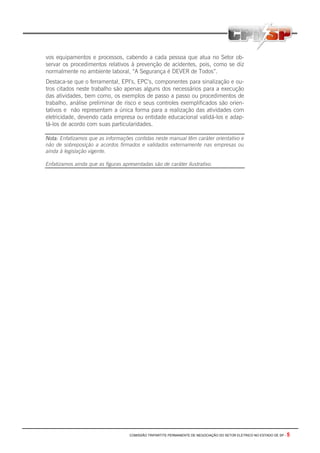 COMISSÃO TRIPARTITE PERMANENTE DE NEGOCIAÇÃO DO SETOR ELETRICO NO ESTADO DE SP - 5
vos equipamentos e processos, cabendo a cada pessoa que atua no Setor ob-
servar os procedimentos relativos à prevenção de acidentes, pois, como se diz
normalmente no ambiente laboral, “A Segurança é DEVER de Todos”.
Destaca-se que o ferramental, EPI’s, EPC’s, componentes para sinalização e ou-
tros citados neste trabalho são apenas alguns dos necessários para a execução
das atividades, bem como, os exemplos de passo a passo ou procedimentos de
trabalho, análise preliminar de risco e seus controles exemplificados são orien-
tativos e não representam a única forma para a realização das atividades com
eletricidade, devendo cada empresa ou entidade educacional validá-los e adap-
tá-los de acordo com suas particularidades.
Nota: Enfatizamos que as informações contidas neste manual têm caráter orientativo e
não de sobreposição a acordos firmados e validados externamente nas empresas ou
ainda à legislação vigente.
Enfatizamos ainda que as figuras apresentadas são de caráter ilustrativo.
 