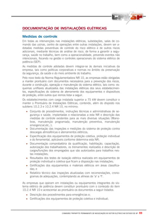 COMISSÃO TRIPARTITE PERMANENTE DE NEGOCIAÇÃO DO SETOR ELETRICO NO ESTADO DE SP - 69
DOCUMENTAÇÃO DE INSTALAÇÕES ELÉTRICAS
Medidas de controle
Em todas as intervenções nas instalações elétricas, subestações, salas de co-
mando das usinas, centro de operações entre outras instalações, devem ser a-
dotadas medidas preventivas de controle do risco elétrico e de outros riscos
adicionais, mediante técnicas de análise de risco, de forma a garantir a segu-
rança, saúde no trabalho, bem como a operacionalidade, prevendo eventos não
intencionais, focando na gestão e controles operacionais do sistema elétrico de
potência (SEP).
As medidas de controle adotadas devem integrar-se às demais iniciativas da
empresa, tais como políticas corporativas e normas no âmbito da preservação
da segurança, da saúde e do meio ambiente do trabalho.
Pelo novo texto da Norma Regulamentadora NR 10, as empresas estão obrigadas
a manter prontuário com documentos necessários para a prevenção dos riscos,
durante a construção, operação e manutenção do sistema elétrico, tais como: es-
quemas unifilares atualizados das instalações elétricas dos seus estabelecimen-
tos, especificações do sistema de aterramento dos equipamentos e dispositivos
de proteção, entre outros que iremos listar a seguir.
Os estabelecimentos com carga instalada superior a 75 kW devem constituir e
manter o Prontuário de Instalações Elétricas, contendo, além do disposto nos
subitens 10.2.3 e 10.2.4 NR 10, no mínimo:
• Conjunto de procedimentos, instruções técnicas e administrativas de se-
gurança e saúde, implantadas e relacionadas a esta NR e descrição das
medidas de controle existentes para as mais diversas situações (Mano-
bras, manutenção programada, manutenção preventiva, manutenção
emergencial,etc,.);
• Documentação das inspeções e medições do sistema de proteção contra
descargas atmosféricas e aterramentos elétricos;
• Especificação dos equipamentos de proteção coletiva, proteção individual
e do ferramental, aplicáveis conforme determina esta NR;
• Documentação comprobatória da qualificação, habilitação, capacitação,
autorização dos trabalhadores, os treinamentos realizados e descrição de
cargos/funções dos empregados que são autorizados para trabalhos nes-
tas instalações;
• Resultados dos testes de isolação elétrica realizada em equipamentos de
proteção individual e coletiva que ficam a disposição nas instalações;
• Certificações dos equipamentos e materiais elétricos em áreas classifica-
das; e
• Relatório técnico das inspeções atualizadas com recomendações, crono-
gramas de adequações, contemplando as alíneas de "a" a "f".
As empresas que operam em instalações ou equipamentos integrantes do sis-
tema elétrico de potência devem constituir prontuário com o conteúdo do item
10.2.4 NR 10 e acrescentar ao prontuário os documentos a seguir listados:
• Descrição dos procedimentos para emergências e;
• Certificações dos equipamentos de proteção coletiva e individual;
 
