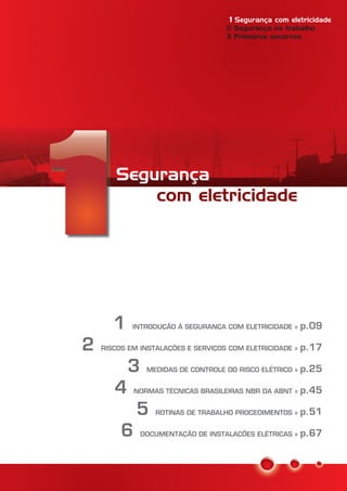 Segurança
com eletricidade
1
2
3
4
5
6
INTRODUÇÃO À SEGURANÇA COM ELETRICIDADE »
RISCOS EM INSTALAÇÕES E SERVIÇOS COM ELETRICIDADE »
MEDIDAS DE CONTROLE DO RISCO ELÉTRICO »
NORMAS TÉCNICAS BRASILEIRAS NBR DA ABNT »
ROTINAS DE TRABALHO PROCEDIMENTOS »
DOCUMENTAÇÃO DE INSTALAÇÕES ELÉTRICAS »
p.09
p.17
p.25
p.45
p.51
p.67
Segurança com eletricidade1
2 Segurança no trabalho
3 Primeiros socorros
 