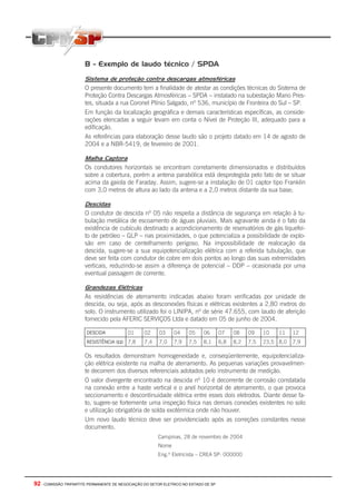 92 - COMISSÃO TRIPARTITE PERMANENTE DE NEGOCIAÇÃO DO SETOR ELETRICO NO ESTADO DE SP
B - Exemplo de laudo técnico / SPDA
Sistema de proteção contra descargas atmosféricas
O presente documento tem a finalidade de atestar as condições técnicas do Sistema de
Proteção Contra Descargas Atmosféricas – SPDA – instalado na subestação Mario Pres-
tes, situada a rua Coronel Plínio Salgado, nº 536, município de Fronteira do Sul – SP.
Em função da localização geográfica e demais características específicas, as conside-
rações elencadas a seguir levam em conta o Nível de Proteção III, adequado para a
edificação.
As referências para elaboração desse laudo são o projeto datado em 14 de agosto de
2004 e a NBR-5419, de fevereiro de 2001.
Malha Captora
Os condutores horizontais se encontram corretamente dimensionados e distribuídos
sobre a cobertura, porém a antena parabólica está desprotegida pelo fato de se situar
acima da gaiola de Faraday. Assim, sugere-se a instalação de 01 captor tipo Franklin
com 3,0 metros de altura ao lado da antena e a 2,0 metros distante da sua base;
Descidas
O condutor de descida nº 05 não respeita a distância de segurança em relação à tu-
bulação metálica de escoamento de águas pluviais. Mais agravante ainda é o fato da
existência de cubículo destinado a acondicionamento de reservatórios de gás liquefei-
to de petróleo – GLP – nas proximidades, o que potencializa a possibilidade de explo-
são em caso de centelhamento perigoso. Na impossibilidade de realocação da
descida, sugere-se a sua equipotencialização elétrica com a referida tubulação, que
deve ser feita com condutor de cobre em dois pontos ao longo das suas extremidades
verticais, reduzindo-se assim a diferença de potencial – DDP – ocasionada por uma
eventual passagem de corrente.
Grandezas Elétricas
As resistências de aterramento indicadas abaixo foram verificadas por unidade de
descida, ou seja, após as desconexões físicas e elétricas existentes a 2,80 metros do
solo. O instrumento utilizado foi o LINIPA, nº de série 47.655, com laudo de aferição
fornecido pela AFERIC SERVIÇOS Ltda e datado em 05 de junho de 2004.
DESCIDA 01 02 03 04 05 06 07 08 09 10 11 12
RESISTÊNCIA (Ω) 7,8 7,4 7,0 7,9 7,5 8,1 6,8 8,2 7,5 23,5 8,0 7,9
Os resultados demonstram homogeneidade e, conseqüentemente, equipotencializa-
ção elétrica existente na malha de aterramento. As pequenas variações provavelmen-
te decorrem dos diversos referenciais adotados pelo instrumento de medição.
O valor divergente encontrado na descida nº 10 é decorrente de corrosão constatada
na conexão entre a haste vertical e o anel horizontal de aterramento, o que provoca
seccionamento e descontinuidade elétrica entre esses dois eletrodos. Diante desse fa-
to, sugere-se fortemente uma inspeção física nas demais conexões existentes no solo
e utilização obrigatória de solda exotérmica onde não houver.
Um novo laudo técnico deve ser providenciado após as correções constantes nesse
documento.
Campinas, 28 de novembro de 2004
Nome
Eng.º Eletricista – CREA SP: 000000
 