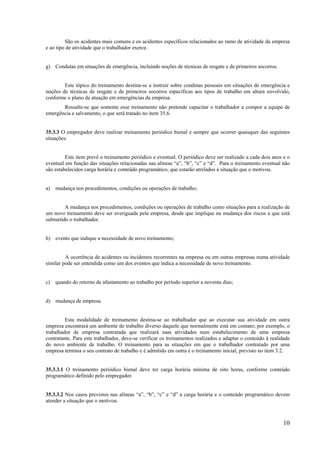10
São os acidentes mais comuns e os acidentes específicos relacionados ao ramo de atividade da empresa
e ao tipo de atividade que o trabalhador exerce.
g) Condutas em situações de emergência, incluindo noções de técnicas de resgate e de primeiros socorros.
Este tópico do treinamento destina-se a instruir sobre condutas pessoais em situações de emergência e
noções de técnicas de resgate e de primeiros socorros específicas aos tipos de trabalho em altura envolvido,
conforme o plano de atuação em emergências da empresa.
Ressalte-se que somente esse treinamento não pretende capacitar o trabalhador a compor a equipe de
emergência e salvamento, o que será tratado no item 35.6.
35.3.3 O empregador deve realizar treinamento periódico bienal e sempre que ocorrer quaisquer das seguintes
situações:
Este item prevê o treinamento periódico e eventual. O periódico deve ser realizado a cada dois anos e o
eventual em função das situações relacionadas nas alíneas “a”, “b”, “c” e “d”. Para o treinamento eventual não
são estabelecidos carga horária e conteúdo programático, que estarão atrelados à situação que o motivou.
a) mudança nos procedimentos, condições ou operações de trabalho;
A mudança nos procedimentos, condições ou operações de trabalho como situações para a realização de
um novo treinamento deve ser averiguada pela empresa, desde que implique na mudança dos riscos a que está
submetido o trabalhador.
b) evento que indique a necessidade de novo treinamento;
A ocorrência de acidentes ou incidentes recorrentes na empresa ou em outras empresas numa atividade
similar pode ser entendida como um dos eventos que indica a necessidade de novo treinamento.
c) quando do retorno de afastamento ao trabalho por período superior a noventa dias;
d) mudança de empresa.
Esta modalidade de treinamento destina-se ao trabalhador que ao executar sua atividade em outra
empresa encontrará um ambiente de trabalho diverso daquele que normalmente está em contato; por exemplo, o
trabalhador de empresa contratada que realizará suas atividades num estabelecimento de uma empresa
contratante. Para este trabalhador, deve-se verificar os treinamentos realizados e adaptar o conteúdo à realidade
do novo ambiente de trabalho. O treinamento para as situações em que o trabalhador contratado por uma
empresa termina o seu contrato de trabalho e é admitido em outra é o treinamento inicial, previsto no item 3.2.
35.3.3.1 O treinamento periódico bienal deve ter carga horária mínima de oito horas, conforme conteúdo
programático definido pelo empregador.
35.3.3.2 Nos casos previstos nas alíneas “a”, “b”, “c” e “d” a carga horária e o conteúdo programático devem
atender a situação que o motivou.
 