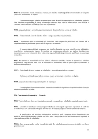 11
35.3.4 Os treinamentos inicial, periódico e eventual para trabalho em altura poderão ser ministrados em conjunto
com outros treinamentos da empresa.
Os treinamentos para trabalho em altura fazem parte do perfil de capacitação do trabalhador, podendo
estar inseridos em conteúdos de outros treinamentos, devendo neste caso ser observados a carga horária, o
conteúdo, a aprovação e a validade previstos nos treinamentos.
35.3.5 A capacitação deve ser realizada preferencialmente durante o horário normal de trabalho.
35.3.5.1 Será computado como de trabalho efetivo o tempo despendido na capacitação.
35.3.6 O treinamento deve ser ministrado por instrutores com comprovada proficiência no assunto, sob a
responsabilidade de profissional qualificado em segurança no trabalho.
A comprovada proficiência no assunto não significa formação em curso específico, mas habilidades,
experiência e conhecimentos capazes de ministrar os ensinamentos referentes aos tópicos abordados nos
treinamentos, porém o treinamento deve estar sob a responsabilidade de profissional qualificado em segurança
no trabalho.
35.3.7 Ao término do treinamento deve ser emitido certificado contendo, o nome do trabalhador, conteúdo
programático, carga horária, data, local de realização do treinamento, nome e qualificação dos instrutores e
assinatura do responsável.
35.3.7.1 O certificado deve ser entregue ao trabalhador e uma cópia arquivada na empresa.
A cópia do certificado arquivado na empresa poderá ser em arquivo eletrônico ou digital.
35.3.8 A capacitação será consignada no registro do empregado.
Os empregados que realizam trabalhos em altura devem ter um registro no seu prontuário individual que
mostre o treinamento recebido.
35.4. Planejamento, Organização e Execução
35.4.1 Todo trabalho em altura será planejado, organizado e executado por trabalhador capacitado e autorizado.
35.4.1.1 Considera-se trabalhador autorizado para trabalho em altura aquele capacitado, cujo estado de saúde foi
avaliado, tendo sido considerado apto para executar essa atividade e que possua anuência formal da empresa.
A autorização é um processo administrativo através do qual a empresa declara formalmente sua
anuência, autorizando a pessoa a trabalhar em altura. Para a autorização devem ser atendidos dois requisitos: a
capacitação e a aptidão do trabalhador.
35.4.1.2 Cabe ao empregador avaliar o estado de saúde dos trabalhadores que exercem atividades em altura,
garantindo que:
 
