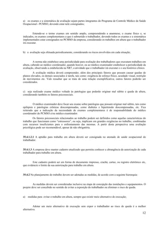 12
a) os exames e a sistemática de avaliação sejam partes integrantes do Programa de Controle Médico da Saúde
Ocupacional - PCMSO, devendo estar nele consignados;
Entende-se o termo exames em sentido amplo, compreendendo a anamnese, o exame físico e, se
indicados, os exames complementares a que é submetido o trabalhador, devendo todos os exames e a sistemática
implementados estar consignados no PCMSO da empresa, considerando os trabalhos em altura que o trabalhador
irá executar.
b) a avaliação seja efetuada periodicamente, considerando os riscos envolvidos em cada situação;
A norma não estabelece uma periodicidade para avaliação dos trabalhadores que executam trabalhos em
altura, cabendo ao médico coordenador, quando houver, ou ao médico examinador estabelecer a periodicidade da
avaliação, observando a estabelecida na NR7, a atividade que o trabalhador irá executar e o seu histórico clínico.
A avaliação médica deverá compreender, além dos principais fatores que possam causar quedas de
planos elevados, os demais associados à tarefa, tais como: exigência de esforço físico, acuidade visual, restrição
de movimentos etc. Vale ressaltar que se trata de uma relação exemplificativa; outros fatores poderão ser
considerados.
c) seja realizado exame médico voltado às patologias que poderão originar mal súbito e queda de altura,
considerando também os fatores psicossociais.
O médico examinador deve focar seu exame sobre patologias que possam originar mal súbito, tais como
epilepsia e patologias crônicas descompensadas, como diabetes e hipertensão descompensadas, etc. Fica
reiterado que a indicação da necessidade de exames complementares é de responsabilidade do médico
coordenador do PCMSO e/ou médico examinador.
Os fatores psicossociais relacionados ao trabalho podem ser definidos como aquelas características do
trabalho que funcionam como “estressores”, ou seja, implicam em grandes exigências no trabalho, combinadas
com recursos insuficientes para o enfrentamento das mesmas. A partir desta perspectiva uma avaliação
psicológica pode ser recomendável, apesar de não obrigatória.
35.4.1.2.1 A aptidão para trabalho em altura deverá ser consignada no atestado de saúde ocupacional do
trabalhador.
35.4.1.3 A empresa deve manter cadastro atualizado que permita conhecer a abrangência da autorização de cada
trabalhador para trabalho em altura.
Este cadastro poderá ser em forma de documento impresso, crachá, cartaz, ou registro eletrônico etc,
que evidencie o limite da sua autorização para trabalho em altura.
35.4.2 No planejamento do trabalho devem ser adotadas as medidas, de acordo com a seguinte hierarquia:
As medidas devem ser consideradas inclusive na etapa de concepção das instalações e equipamentos. O
projeto deve ser concebido no sentido de evitar a exposição do trabalhador ou eliminar o risco de queda.
a) medidas para evitar o trabalho em altura, sempre que existir meio alternativo de execução;
Adotar um meio alternativo de execução sem expor o trabalhador ao risco de queda é a melhor
alternativa.
 