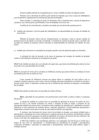 13
Existem medidas alternativas consagradas para se evitar o trabalho em altura em algumas tarefas.
Podemos citar a demolição de edifícios pelo método da implosão, que evita o acesso de trabalhadores
com ferramentas e equipamentos às estruturas por períodos prolongados.
Outro exemplo é a utilização de postes de iluminação onde a luminária desce, através de dispositivos
mecânicos, até a base do poste, possibilitando a troca de lâmpadas ao nível do solo.
A análise de risco da tarefa deve considerar esta opção que será priorizada, quando possível.
b) medidas que eliminem o risco de queda dos trabalhadores, na impossibilidade de execução do trabalho de
outra forma;
Medidas de proteção coletiva devem, obrigatoriamente, se antecipar a todas as demais medidas de
proteção possíveis de adoção na situação considerada. A instalação de sistema de guarda corpo e corrimãos são
exemplos de medidas de proteção coletiva utilizadas na impossibilidade de realização do trabalho de outra
forma.
c) medidas que minimizem as consequências da queda, quando o risco de queda não puder ser eliminado.
A utilização de redes de proteção ou de cintos de segurança são exemplos de medidas de proteção
coletiva e individual para minimizar as consequências da queda.
35.4.3 Todo trabalho em altura deve ser realizado sob supervisão, cuja forma será definida pela análise de risco
de acordo com as peculiaridades da atividade.
35.4.4 A execução do serviço deve considerar as influências externas que possam alterar as condições do local
de trabalho já previstas na análise de risco.
Como exemplo de influências externas que podem alterar as condições do local pode-se citar as
condições climáticas adversas, como ventos, chuvas, insolação, descargas atmosféricas ou trânsito de veículos e
pessoas, dentre outras. É importante ressaltar que são as influências que interfiram ou impeçam a continuidade
das atividades.
35.4.5 Todo trabalho em altura deve ser precedido de Análise de Risco.
Risco: capacidade de uma grandeza com potencial para causar lesões ou danos à saúde e à segurança
das pessoas.
A adoção de medidas de controle deve ser precedida da aplicação de técnicas de análise de risco.
Análise de risco é um método sistemático de exame e avaliação de todas as etapas e elementos de um
determinado trabalho para desenvolver e racionalizar toda a seqüência de operações que o trabalhador executará;
identificar os riscos potenciais de acidentes físicos e materiais; identificar e corrigir problemas operacionais e
implementar a maneira correta para execução de cada etapa do trabalho com segurança.
É, portanto, uma ferramenta de exame crítico da atividade ou situação, com grande utilidade para a
identificação e antecipação dos eventos indesejáveis e acidentes possíveis de ocorrência, possibilitando a adoção
de medidas preventivas de segurança e de saúde do trabalhador, do usuário e de terceiros, do meio ambiente e até
mesmo evitar danos aos equipamentos e interrupção dos processos produtivos.
A NR35 não estabelece uma metodologia específica a ser empregada, mas não há que se olvidar que a
análise de risco deve ser documentada e é fundamentada em metodologia de avaliação e procedimentos
conhecidos, divulgados e praticados na organização e, principalmente, aceitos pelo poder público, órgãos e
entidades técnicas.
 