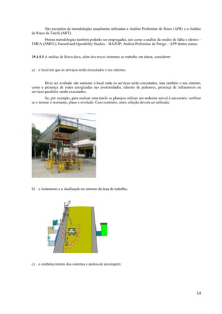 14
São exemplos de metodologias usualmente utilizadas a Análise Preliminar de Risco (APR) e a Análise
de Risco da Tarefa (ART).
Outras metodologias também poderão ser empregadas, tais como a análise de modos de falha e efeitos –
FMEA (AMFE); Hazard and Operability Studies – HAZOP; Análise Preliminar de Perigo – APP dentre outras.
35.4.5.1 A análise de Risco deve, além dos riscos inerentes ao trabalho em altura, considerar:
a) o local em que os serviços serão executados e seu entorno;
Deve ser avaliado não somente o local onde os serviços serão executados, mas também o seu entorno,
como a presença de redes energizadas nas proximidades, trânsito de pedestres, presença de inflamáveis ou
serviços paralelos sendo executados.
Se, por exemplo, para realizar uma tarefa se planejou utilizar um andaime móvel é necessário verificar
se o terreno é resistente, plano e nivelado. Caso contrário, outra solução deverá ser utilizada.
b) o isolamento e a sinalização no entorno da área de trabalho;
c) o estabelecimento dos sistemas e pontos de ancoragem;
 