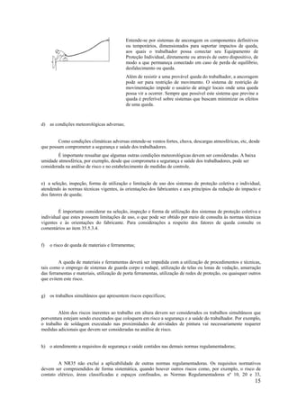 15
Entende-se por sistemas de ancoragem os componentes definitivos
ou temporários, dimensionados para suportar impactos de queda,
aos quais o trabalhador possa conectar seu Equipamento de
Proteção Individual, diretamente ou através de outro dispositivo, de
modo a que permaneça conectado em caso de perda de equilíbrio,
desfalecimento ou queda.
Além de resistir a uma provável queda do trabalhador, a ancoragem
pode ser para restrição de movimento. O sistema de restrição de
movimentação impede o usuário de atingir locais onde uma queda
possa vir a ocorrer. Sempre que possível este sistema que previne a
queda é preferível sobre sistemas que buscam minimizar os efeitos
de uma queda.
d) as condições meteorológicas adversas;
Como condições climáticas adversas entende-se ventos fortes, chuva, descargas atmosféricas, etc, desde
que possam comprometer a segurança e saúde dos trabalhadores.
É importante ressaltar que algumas outras condições meteorológicas devem ser consideradas. A baixa
umidade atmosférica, por exemplo, desde que comprometa a segurança e saúde dos trabalhadores, pode ser
considerada na análise de risco e no estabelecimento de medidas de controle.
e) a seleção, inspeção, forma de utilização e limitação de uso dos sistemas de proteção coletiva e individual,
atendendo às normas técnicas vigentes, às orientações dos fabricantes e aos princípios da redução do impacto e
dos fatores de queda;
É importante considerar na seleção, inspeção e forma de utilização dos sistemas de proteção coletiva e
individual que estes possuem limitações de uso, o que pode ser obtido por meio de consulta às normas técnicas
vigentes e às orientações do fabricante. Para considerações a respeito dos fatores de queda consulte os
comentários ao item 35.5.3.4.
f) o risco de queda de materiais e ferramentas;
A queda de materiais e ferramentas deverá ser impedida com a utilização de procedimentos e técnicas,
tais como o emprego de sistemas de guarda corpo e rodapé, utilização de telas ou lonas de vedação, amarração
das ferramentas e materiais, utilização de porta ferramentas, utilização de redes de proteção, ou quaisquer outros
que evitem este risco.
g) os trabalhos simultâneos que apresentem riscos específicos;
Além dos riscos inerentes ao trabalho em altura devem ser considerados os trabalhos simultâneos que
porventura estejam sendo executados que coloquem em risco a segurança e a saúde do trabalhador. Por exemplo,
o trabalho de soldagem executado nas proximidades de atividades de pintura vai necessariamente requerer
medidas adicionais que devem ser consideradas na análise de risco.
h) o atendimento a requisitos de segurança e saúde contidos nas demais normas regulamentadoras;
A NR35 não exclui a aplicabilidade de outras normas regulamentadoras. Os requisitos normativos
devem ser compreendidos de forma sistemática, quando houver outros riscos como, por exemplo, o risco de
contato elétrico, áreas classificadas e espaços confinados, as Normas Regulamentadoras nº 10, 20 e 33,
 