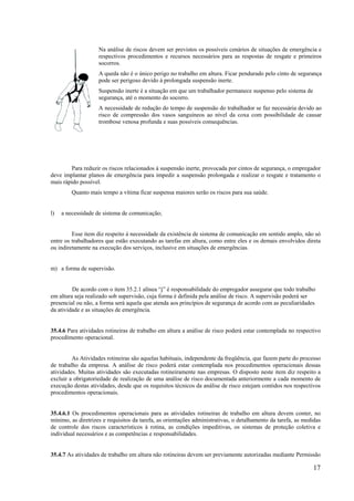 17
Na análise de riscos devem ser previstos os possíveis cenários de situações de emergência e
respectivos procedimentos e recursos necessários para as respostas de resgate e primeiros
socorros.
A queda não é o único perigo no trabalho em altura. Ficar pendurado pelo cinto de segurança
pode ser perigoso devido à prolongada suspensão inerte.
Suspensão inerte é a situação em que um trabalhador permanece suspenso pelo sistema de
segurança, até o momento do socorro.
A necessidade de redução do tempo de suspensão do trabalhador se faz necessária devido ao
risco de compressão dos vasos sanguíneos ao nível da coxa com possibilidade de causar
trombose venosa profunda e suas possíveis consequências.
Para reduzir os riscos relacionados à suspensão inerte, provocada por cintos de segurança, o empregador
deve implantar planos de emergência para impedir a suspensão prolongada e realizar o resgate e tratamento o
mais rápido possível.
Quanto mais tempo a vítima ficar suspensa maiores serão os riscos para sua saúde.
l) a necessidade de sistema de comunicação;
Esse item diz respeito à necessidade da existência de sistema de comunicação em sentido amplo, não só
entre os trabalhadores que estão executando as tarefas em altura, como entre eles e os demais envolvidos direta
ou indiretamente na execução dos serviços, inclusive em situações de emergências.
m) a forma de supervisão.
De acordo com o item 35.2.1 alínea “j” é responsabilidade do empregador assegurar que todo trabalho
em altura seja realizado sob supervisão, cuja forma é definida pela análise de risco. A supervisão poderá ser
presencial ou não, a forma será aquela que atenda aos princípios de segurança de acordo com as peculiaridades
da atividade e as situações de emergência.
35.4.6 Para atividades rotineiras de trabalho em altura a análise de risco poderá estar contemplada no respectivo
procedimento operacional.
As Atividades rotineiras são aquelas habituais, independente da freqüência, que fazem parte do processo
de trabalho da empresa. A análise de risco poderá estar contemplada nos procedimentos operacionais dessas
atividades. Muitas atividades são executadas rotineiramente nas empresas. O disposto neste item diz respeito a
excluir a obrigatoriedade de realização de uma análise de risco documentada anteriormente a cada momento de
execução destas atividades, desde que os requisitos técnicos da análise de risco estejam contidos nos respectivos
procedimentos operacionais.
35.4.6.1 Os procedimentos operacionais para as atividades rotineiras de trabalho em altura devem conter, no
mínimo, as diretrizes e requisitos da tarefa, as orientações administrativas, o detalhamento da tarefa, as medidas
de controle dos riscos característicos à rotina, as condições impeditivas, os sistemas de proteção coletiva e
individual necessários e as competências e responsabilidades.
35.4.7 As atividades de trabalho em altura não rotineiras devem ser previamente autorizadas mediante Permissão
 