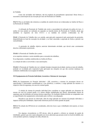 18
de Trabalho.
Como são atividades não habituais, não há exigência de procedimento operacional. Desta forma, é
necessária a autorização da sua execução por meio de Permissão de Trabalho.
35.4.7.1 Para as atividades não rotineiras as medidas de controle devem ser evidenciadas na Análise de Risco e
na Permissão de Trabalho.
A utilização da Permissão de Trabalho não exclui a necessidade da realização da análise de risco. A
análise de risco poderá ser realizada em separado ou inserida dentro da Permissão de Trabalho, desde que
atendidos os requisitos do item 35.4.5.1 e as medidas de controle evidenciadas na PT.
35.4.8 A Permissão de Trabalho deve ser emitida, aprovada pelo responsável pela autorização da permissão,
disponibilizada no local de execução da atividade e, ao final, encerrada e arquivada de forma a permitir sua
rastreabilidade.
A permissão de trabalho objetiva autorizar determinada atividade, que deverá estar corretamente
descrita e delimitada na permissão.
35.4.8.1 A Permissão de Trabalho deve conter:
a) os requisitos mínimos a serem atendidos para a execução dos trabalhos;
b) as disposições e medidas estabelecidas na Análise de Risco;
c) a relação de todos os envolvidos e suas autorizações.
35.4.8.2 A Permissão de Trabalho deve ter validade limitada à duração da atividade, restrita ao turno de trabalho,
podendo ser revalidada pelo responsável pela aprovação nas situações em que não ocorram mudanças nas
condições estabelecidas ou na equipe de trabalho.
35.5 Equipamentos de Proteção Individual, Acessórios e Sistemas de Ancoragem
35.5.1 Os Equipamentos de Proteção Individual - EPI, acessórios e sistemas de ancoragem devem ser
especificados e selecionados considerando-se a sua eficiência, o conforto, a carga aplicada aos mesmos e o
respectivo fator de segurança, em caso de eventual queda.
A seleção do sistema de proteção individual deve considerar as cargas aplicadas aos elementos do
mesmo em caso de eventual queda e os valores obtidos multiplicados por fatores, denominados fatores de
segurança, que são definidos em normas técnicas específicas. Os resultados obtidos deverão ser comparados com
as especificações dos equipamentos selecionados para verificar a sua adequação.
Ressalte-se que deverá ser observado, além da carga aplicada nos sistemas de proteção individual, o
impacto sofrido pelo trabalhador, objetivando minimizar possíveis lesões quando da queda.
35.5.1.1 Na seleção dos EPI devem ser considerados, além dos riscos a que o trabalhador está exposto, os riscos
adicionais.
Em algumas circunstâncias os EPI devem, além de garantir a eficácia na retenção da queda do
trabalhador, garantir que estes sejam adequados aos riscos adicionais que possam existir no local de trabalho, tais
como produtos químicos, respingos de solda, abrasão etc.
 