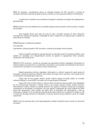 19
35.5.2 Na aquisição e periodicamente devem ser efetuadas inspeções dos EPI, acessórios e sistemas de
ancoragem, destinados à proteção de queda de altura, recusando-se os que apresentem defeitos ou deformações.
A empresa deve estabelecer uma sistemática de inspeção na aquisição ou recepção dos equipamentos e
periodicamente.
35.5.2.1 Antes do início dos trabalhos deve ser efetuada inspeção rotineira de todos os EPI, acessórios e sistemas
de ancoragem.
Estas inspeções devem fazer parte da rotina de toda a atividade realizada em altura. Minuciosa
verificação das condições de segurança e integridade de todos os dispositivos de segurança para o trabalho em
altura deverá ser realizada.
35.5.2.2 Registrar o resultado das inspeções:
a) na aquisição;
b) periódicas e rotineiras quando os EPI, acessórios e sistemas de ancoragem forem recusados.
Todas as inspeções realizadas na aquisição deverão ser registradas; quanto às inspeções periódicas, estas
poderão ser registradas, mas obrigatoriamente deverão ser quando os equipamentos forem recusados,
justificando a sua retirada de uso.
35.5.2.3 Os EPI, acessórios e sistemas de ancoragem que apresentarem defeitos, degradação, deformações ou
sofrerem impactos de queda devem ser inutilizados e descartados, exceto quando sua restauração for prevista em
normas técnicas nacionais ou, na sua ausência, normas internacionais.
Quando apresentarem defeitos, degradação, deformações ou sofrerem impactos de queda, pontos de
ancoragem, cinturões de segurança, talabartes, absorvedores de energia, cabos, conectores e trava quedas devem
ser descartados e inutilizados para evitar reuso.
Alguns tipos de trava quedas retráteis, quando sofrerem impacto de queda, podem ser revisados
conforme estabelece a norma ABNT e de acordo com as especificações do fabricante.
Alguns EPI, cabos de fibra sintética e materiais têxteis de diferente natureza podem sofrer degradação
por foto decomposição (exposição à radiação solar) ou por produtos químicos (ácidos, produtos alcalinos,
hidrocarbonetos, amônia, cimento etc), quando presentes esses agentes no ambiente, mesmo que em pequenas
concentrações ou intensidades. Em ambientes com estes agentes é fundamental que ocorra inspeção nas fibras
têxteis dos equipamentos. Cabe ressaltar que alguns tipos de degradação são imperceptíveis a olho nu
dificultando a inspeção. Se for reconhecida a presença destes agentes agressivos no ambiente de trabalho os EPI
e sistemas de ancoragem deverão ser substituídos a intervalos menores do que estabelece o prazo de validade
especificado.
35.5.3 O cinto de segurança deve ser do tipo paraquedista e dotado de dispositivo para conexão em sistema de
ancoragem.
 