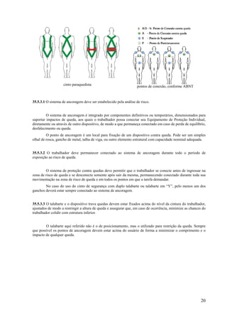 20
cinto paraquedista pontos de conexão, conforme ABNT
35.5.3.1 O sistema de ancoragem deve ser estabelecido pela análise de risco.
O sistema de ancoragem é integrado por componentes definitivos ou temporários, dimensionados para
suportar impactos de queda, aos quais o trabalhador possa conectar seu Equipamento de Proteção Individual,
diretamente ou através de outro dispositivo, de modo a que permaneça conectado em caso de perda de equilíbrio,
desfalecimento ou queda.
O ponto de ancoragem é um local para fixação de um dispositivo contra queda. Pode ser um simples
olhal de rosca, gancho de metal, talha de viga, ou outro elemento estrutural com capacidade nominal adequada.
35.5.3.2 O trabalhador deve permanecer conectado ao sistema de ancoragem durante todo o período de
exposição ao risco de queda.
O sistema de proteção contra quedas deve permitir que o trabalhador se conecte antes de ingressar na
zona de risco de queda e se desconecte somente após sair da mesma, permanecendo conectado durante toda sua
movimentação na zona de risco de queda e em todos os pontos em que a tarefa demandar.
No caso do uso do cinto de segurança com duplo talabarte ou talabarte em “Y”, pelo menos um dos
ganchos deverá estar sempre conectado ao sistema de ancoragem.
35.5.3.3 O talabarte e o dispositivo trava quedas devem estar fixados acima do nível da cintura do trabalhador,
ajustados de modo a restringir a altura de queda e assegurar que, em caso de ocorrência, minimize as chances do
trabalhador colidir com estrutura inferior.
O talabarte aqui referido não é o de posicionamento, mas o utilizado para restrição da queda. Sempre
que possível os pontos de ancoragem devem estar acima do usuário de forma a minimizar o comprimento e o
impacto de qualquer queda.
 