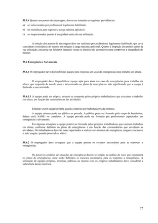 22
35.5.4 Quanto aos pontos de ancoragem, devem ser tomadas as seguintes providências:
a) ser selecionados por profissional legalmente habilitado;
b) ter resistência para suportar a carga máxima aplicável;
c) ser inspecionados quanto à integridade antes da sua utilização.
A seleção dos pontos de ancoragem deve ser realizada por profissional legalmente habilitado, que deve
considerar a resistência do mesmo em relação à carga máxima aplicável. Quanto à inspeção dos pontos antes de
sua utilização, esta pode ser feita por inspeção visual ou ensaios não destrutivos para comprovar a integridade do
mesmo.
35.6 Emergência e Salvamento
35.6.1 O empregador deve disponibilizar equipe para respostas em caso de emergências para trabalho em altura.
O empregador deve disponibilizar equipe apta para atuar em caso de emergências para trabalho em
altura, que responda de acordo com o determinado no plano de emergências, não significando que a equipe é
dedicada a esta atividade.
35.6.1.1 A equipe pode ser própria, externa ou composta pelos próprios trabalhadores que executam o trabalho
em altura, em função das características das atividades.
Entende-se por equipe própria aquela composta por trabalhadores da empresa.
A equipe externa pode ser pública ou privada. A pública pode ser formada pelo corpo de bombeiros,
defesa civil, SAMU ou correlatos. A equipe privada pode ser formada por profissionais capacitados em
emergência e salvamento.
Em algumas situações a equipe poderá ser formada pelos próprios trabalhadores que exercem trabalhos
em altura, conforme definido no plano de emergências e em função das circunstâncias que envolvem as
atividades. Os trabalhadores deverão estar capacitados a realizar salvamentos de emergência, resgate e inclusive
o auto resgate, quando possível ou viável.
35.6.2 O empregador deve assegurar que a equipe possua os recursos necessários para as respostas a
emergências.
Os possíveis cenários de situações de emergência devem ser objeto da análise de risco que repercutirá
no plano de emergências, onde serão definidos os recursos necessários para as respostas a emergências. A
utilização de equipes próprias, externas, públicas ou mesmo com os próprios trabalhadores deve considerar a
suficiência desses recursos.
 