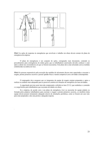 23
35.6.3 As ações de respostas às emergências que envolvam o trabalho em altura devem constar do plano de
emergência da empresa.
O plano de emergências é um conjunto de ações, consignados num documento, contendo os
procedimentos para contingências de ordem geral, que os trabalhadores autorizados deverão conhecer e estar
aptos a adotar nas circunstâncias em que se fizerem necessárias. Este plano deve estar articulado com as medidas
estabelecidas na análise de risco.
35.6.4 As pessoas responsáveis pela execução das medidas de salvamento devem estar capacitadas a executar o
resgate, prestar primeiros socorros e possuir aptidão física e mental compatível com a atividade a desempenhar.
O empregador deve assegurar que os integrantes da equipe de resgate estejam preparados e aptos a
realizar as condutas mais adequadas para os possíveis cenários de situações de emergência em suas atividades.
A capacitação prevista neste item não compreende a referida no item 35.3.2, que estabelece o conteúdo
e a carga horária para trabalhadores que executam atividades em altura.
Se a empresa, de acordo com o seu plano de emergência, tiver ou necessitar de equipe própria ou
formada pelos próprios trabalhadores para executar o resgate e prestar primeiros socorros, os membros desta
equipe devem possuir treinamento adequado através de simulações periódicas, como se fossem um caso real,
para estar preparados a dar uma pronta e adequada resposta.
.
 