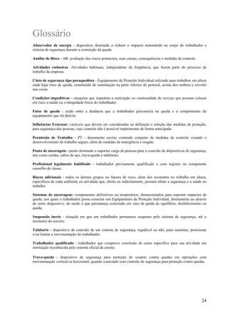 24
Glossário
Absorvedor de energia - dispositivo destinado a reduzir o impacto transmitido ao corpo do trabalhador e
sistema de segurança durante a contenção da queda.
Análise de Risco - AR: avaliação dos riscos potenciais, suas causas, consequências e medidas de controle.
Atividades rotineiras: Atividades habituais, independente da freqüência, que fazem parte do processo de
trabalho da empresa.
Cinto de segurança tipo paraquedista - Equipamento de Proteção Individual utilizado para trabalhos em altura
onde haja risco de queda, constituído de sustentação na parte inferior do peitoral, acima dos ombros e envolto
nas coxas.
Condições impeditivas - situações que impedem a realização ou continuidade do serviço que possam colocar
em risco a saúde ou a integridade física do trabalhador.
Fator de queda - razão entre a distância que o trabalhador percorreria na queda e o comprimento do
equipamento que irá detê-lo.
Influências Externas: variáveis que devem ser consideradas na definição e seleção das medidas de proteção,
para segurança das pessoas, cujo controle não é possível implementar de forma antecipada.
Permissão de Trabalho - PT - documento escrito contendo conjunto de medidas de controle visando o
desenvolvimento de trabalho seguro, além de medidas de emergência e resgate.
Ponto de ancoragem - ponto destinado a suportar carga de pessoas para a conexão de dispositivos de segurança,
tais como cordas, cabos de aço, trava-queda e talabartes.
Profissional legalmente habilitado - trabalhador previamente qualificado e com registro no competente
conselho de classe.
Riscos adicionais - todos os demais grupos ou fatores de risco, além dos existentes no trabalho em altura,
específicos de cada ambiente ou atividade que, direta ou indiretamente, possam afetar a segurança e a saúde no
trabalho.
Sistemas de ancoragem: componentes definitivos ou temporários, dimensionados para suportar impactos de
queda, aos quais o trabalhador possa conectar seu Equipamento de Proteção Individual, diretamente ou através
de outro dispositivo, de modo a que permaneça conectado em caso de perda de equilíbrio, desfalecimento ou
queda.
Suspensão inerte - situação em que um trabalhador permanece suspenso pelo sistema de segurança, até o
momento do socorro.
Talabarte - dispositivo de conexão de um sistema de segurança, regulável ou não, para sustentar, posicionar
e/ou limitar a movimentação do trabalhador.
Trabalhador qualificado - trabalhador que comprove conclusão de curso específico para sua atividade em
instituição reconhecida pelo sistema oficial de ensino.
Trava-queda - dispositivo de segurança para proteção do usuário contra quedas em operações com
movimentação vertical ou horizontal, quando conectado com cinturão de segurança para proteção contra quedas.
 