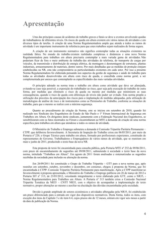 4
Apresentação
Uma das principais causas de acidentes de trabalho graves e fatais se deve a eventos envolvendo quedas
de trabalhadores de diferentes níveis. Os riscos de queda em altura existem em vários ramos de atividades e em
diversos tipos de tarefas. A criação de uma Norma Regulamentadora ampla que atenda a todos os ramos de
atividade é um importante instrumento de referência para que estes trabalhos sejam realizados de forma segura.
A criação de um instrumento normativo não significa contemplar todas as situações existentes na
realidade fática. No mundo do trabalho existem realidades complexas e dinâmicas e uma nova Norma
Regulamentadora para trabalhos em altura precisaria contemplar a mais variada gama de atividades. Não
poderiam ficar de fora o meio ambiente de trabalho das atividades de telefonia, do transporte de cargas por
veículos, da transmissão e distribuição de energia elétrica, da montagem e desmontagem de estruturas, plantas
industriais, armazenamento de materiais, dentre outros. Por mais detalhadas que as medidas de proteção estejam
estabelecidas na NR, esta não compreenderia as particularidades existentes em cada setor. Por isso a presente
Norma Regulamentadora foi elaborada pensando nos aspectos da gestão de segurança e saúde do trabalho para
todas as atividades desenvolvidas em altura com risco de queda, e concebida como norma geral, a ser
complementada por anexos que contemplarão as especificidades das mais variadas atividades.
O princípio adotado na norma trata o trabalho em altura como atividade que deve ser planejada,
evitando-se caso seja possível, a exposição do trabalhador ao risco, quer seja pela execução do trabalho de outra
forma, por medidas que eliminem o risco de queda ou mesmo por medidas que minimizem as suas
consequências, quando o risco de queda com diferenças de níveis não puder ser evitado. Esta norma propõe a
utilização dos preceitos da antecipação dos riscos para a implantação de medidas adequadas, pela utilização de
metodologias de análise de risco e de instrumentos como as Permissões de Trabalho, conforme as situações de
trabalho, para que o mesmo se realize com a máxima segurança.
Quanto ao procedimento de criação da Norma, este se iniciou em setembro de 2010, quando foi
realizado nos Sindicato dos Engenheiros do Estado de São Paulo o 1º Fórum Internacional de Segurança em
Trabalhos em Altura. Os dirigentes deste sindicato, juntamente com a Federação Nacional dos Engenheiros, se
sensibilizaram com os fatos mostrados no Fórum e encaminharam ao MTE a demanda de criação de uma norma
especifica para trabalhos em altura que atendesse a todos os ramos de atividade.
O Ministério do Trabalho e Emprego submeteu a demanda à Comissão Tripartite Paritária Permanente –
CTPP, que deliberou favoravelmente. A Secretaria de Inspeção do Trabalho criou em 06/05/2011, por meio da
Portaria no
220, o Grupo Técnico para trabalho em altura, formado por profissionais experientes, constituído de
representantes do Governo, Trabalhadores e Empregadores de vários ramos de atividade, que se reuniram em
maio e junho de 2011, produzindo o texto base da nova NR.
Esta proposta de texto foi encaminhada para consulta pública, pela Portaria MTE nº 232 de 09/06/2011,
com prazo de encaminhamento de sugestões até 09/08/2011, submetendo à sociedade o texto base da nova
norma, intitulada “Trabalhos em Altura”. Em agosto de 2011 foram analisadas e sistematizadas as sugestões
recebidas da sociedade para inclusão ou alteração da norma.
Em 26/09/2011 foi constituído o Grupo de Trabalho Tripartite – GTT para a nova norma que, após
reuniões em setembro, outubro, novembro e dezembro, em consenso, chegou à proposta da Norma, que foi
encaminhada à CTPP- Comissão Tripartite Paritária Permanente para manifestação. Após a CTPP manifestar-se
favoravelmente à proposta apresentada, o Ministério do Trabalho e Emprego publicou em 26 de março de 2012 a
Portaria SIT no
313, de 23/03/2012, veiculando integralmente o texto elaborado pelo GTT, como a NR35, -
Norma Regulamentadora para Trabalhos em Altura. A Portaria nº 313 também criou a Comissão Nacional
Tripartite Temática da NR35 – CNTT NR35, com o objetivo de acompanhar a implementação do texto
normativo, propor alterações ao mesmo e auxiliar na elucidação das dúvidas encaminhadas pela sociedade.
Devido à grande amplitude de setores econômicos e atividades albergadas pela NR35, foi estabelecido
um prazo diferenciado para a entrada em vigor dos dispositivos normativos. Desta forma, todos os itens, com
exceção dos itens do Capítulo 3 e do item 6.4, cujos prazos são de 12 meses, entram em vigor seis meses a partir
da data de publicação da Norma.
 