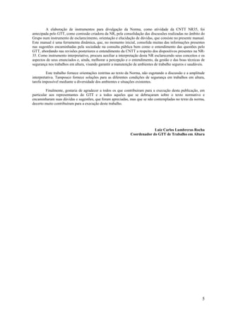 5
A elaboração de instrumentos para divulgação da Norma, como atividade da CNTT NR35, foi
antecipada pelo GTT, como comissão criadora da NR, pela consolidação das discussões realizadas no âmbito do
Grupo num instrumento de esclarecimento, orientação e elucidação de dúvidas, que consiste no presente manual.
Este manual é uma ferramenta dinâmica, que, no momento inicial, consolida muitas das informações presentes
nas sugestões encaminhadas pela sociedade na consulta pública bem como o entendimento das questões pelo
GTT, abordando nas revisões posteriores o entendimento da CNTT a respeito dos dispositivos presentes na NR-
35. Como instrumento interpretativo, procura auxiliar a interpretação desta NR esclarecendo seus conceitos e os
aspectos de seus enunciados e, ainda, melhorar a percepção e o entendimento, da gestão e das boas técnicas de
segurança nos trabalhos em altura, visando garantir a manutenção de ambientes de trabalho seguros e saudáveis.
Este trabalho fornece orientações restritas ao texto da Norma, não esgotando a discussão e a amplitude
interpretativa. Tampouco fornece soluções para as diferentes condições de segurança em trabalhos em altura,
tarefa impossível mediante a diversidade dos ambientes e situações existentes.
Finalmente, gostaria de agradecer a todos os que contribuíram para a execução desta publicação, em
particular aos representantes do GTT e a todos aqueles que se debruçaram sobre o texto normativo e
encaminharam suas dúvidas e sugestões, que foram apreciadas, mas que se não contempladas no texto da norma,
decerto muito contribuíram para a execução deste trabalho.
Luiz Carlos Lumbreras Rocha
Coordenador do GTT de Trabalho em Altura
 