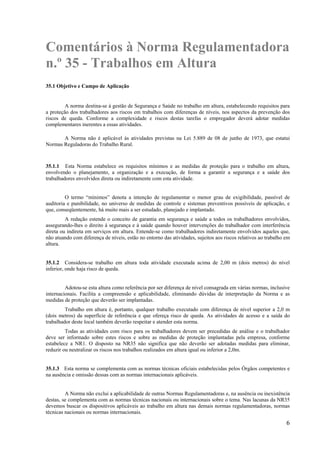 6
Comentários à Norma Regulamentadora
n.º 35 - Trabalhos em Altura
35.1 Objetivo e Campo de Aplicação
A norma destina-se à gestão de Segurança e Saúde no trabalho em altura, estabelecendo requisitos para
a proteção dos trabalhadores aos riscos em trabalhos com diferenças de níveis, nos aspectos da prevenção dos
riscos de queda. Conforme a complexidade e riscos destas tarefas o empregador deverá adotar medidas
complementares inerentes a essas atividades.
A Norma não é aplicável às atividades previstas na Lei 5.889 de 08 de junho de 1973, que estatui
Normas Reguladoras do Trabalho Rural.
35.1.1 Esta Norma estabelece os requisitos mínimos e as medidas de proteção para o trabalho em altura,
envolvendo o planejamento, a organização e a execução, de forma a garantir a segurança e a saúde dos
trabalhadores envolvidos direta ou indiretamente com esta atividade.
O termo “mínimos” denota a intenção de regulamentar o menor grau de exigibilidade, passível de
auditoria e punibilidade, no universo de medidas de controle e sistemas preventivos possíveis de aplicação, e
que, conseqüentemente, há muito mais a ser estudado, planejado e implantado.
A redação estende o conceito de garantia em segurança e saúde a todos os trabalhadores envolvidos,
assegurando-lhes o direito à segurança e à saúde quando houver intervenções do trabalhador com interferência
direta ou indireta em serviços em altura. Entende-se como trabalhadores indiretamente envolvidos aqueles que,
não atuando com diferença de níveis, estão no entorno das atividades, sujeitos aos riscos relativos ao trabalho em
altura.
35.1.2 Considera-se trabalho em altura toda atividade executada acima de 2,00 m (dois metros) do nível
inferior, onde haja risco de queda.
Adotou-se esta altura como referência por ser diferença de nível consagrada em várias normas, inclusive
internacionais. Facilita a compreensão e aplicabilidade, eliminando dúvidas de interpretação da Norma e as
medidas de proteção que deverão ser implantadas.
Trabalho em altura é, portanto, qualquer trabalho executado com diferença de nível superior a 2,0 m
(dois metros) da superfície de referência e que ofereça risco de queda. As atividades de acesso e a saída do
trabalhador deste local também deverão respeitar e atender esta norma.
Todas as atividades com risco para os trabalhadores devem ser precedidas de análise e o trabalhador
deve ser informado sobre estes riscos e sobre as medidas de proteção implantadas pela empresa, conforme
estabelece a NR1. O disposto na NR35 não significa que não deverão ser adotadas medidas para eliminar,
reduzir ou neutralizar os riscos nos trabalhos realizados em altura igual ou inferior a 2,0m.
35.1.3 Esta norma se complementa com as normas técnicas oficiais estabelecidas pelos Órgãos competentes e
na ausência e omissão dessas com as normas internacionais aplicáveis.
A Norma não exclui a aplicabilidade de outras Normas Regulamentadoras e, na ausência ou inexistência
destas, se complementa com as normas técnicas nacionais ou internacionais sobre o tema. Nas lacunas da NR35
devemos buscar os dispositivos aplicáveis ao trabalho em altura nas demais normas regulamentadoras, normas
técnicas nacionais ou normas internacionais.
 