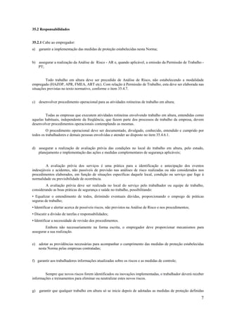 7
35.2 Responsabilidades
35.2.1 Cabe ao empregador:
a) garantir a implementação das medidas de proteção estabelecidas nesta Norma;
b) assegurar a realização da Análise de Risco - AR e, quando aplicável, a emissão da Permissão de Trabalho -
PT;
Todo trabalho em altura deve ser precedido de Análise de Risco, não estabelecendo a modalidade
empregada (HAZOP, APR, FMEA, ART etc). Com relação à Permissão de Trabalho, esta deve ser elaborada nas
situações previstas no texto normativo, conforme o item 35.4.7.
c) desenvolver procedimento operacional para as atividades rotineiras de trabalho em altura;
Todas as empresas que executem atividades rotineiras envolvendo trabalho em altura, entendidas como
aquelas habituais, independente da freqüência, que fazem parte dos processos de trabalho da empresa, devem
desenvolver procedimentos operacionais contemplando as mesmas.
O procedimento operacional deve ser documentado, divulgado, conhecido, entendido e cumprido por
todos os trabalhadores e demais pessoas envolvidas e atender ao disposto no item 35.4.6.1.
d) assegurar a realização de avaliação prévia das condições no local do trabalho em altura, pelo estudo,
planejamento e implementação das ações e medidas complementares de segurança aplicáveis;
A avaliação prévia dos serviços é uma prática para a identificação e antecipação dos eventos
indesejáveis e acidentes, não passíveis de previsão nas análises de risco realizadas ou não considerados nos
procedimentos elaborados, em função de situações específicas daquele local, condição ou serviço que foge à
normalidade ou previsibilidade de ocorrência.
A avaliação prévia deve ser realizada no local do serviço pelo trabalhador ou equipe de trabalho,
considerando as boas práticas de segurança e saúde no trabalho, possibilitando:
• Equalizar o entendimento de todos, dirimindo eventuais dúvidas, proporcionando o emprego de práticas
seguras de trabalho;
• Identificar e alertar acerca de possíveis riscos, não previstos na Análise de Risco e nos procedimentos;
• Discutir a divisão de tarefas e responsabilidades;
• Identificar a necessidade de revisão dos procedimentos.
Embora não necessariamente na forma escrita, o empregador deve proporcionar mecanismos para
assegurar a sua realização.
e) adotar as providências necessárias para acompanhar o cumprimento das medidas de proteção estabelecidas
nesta Norma pelas empresas contratadas;
f) garantir aos trabalhadores informações atualizadas sobre os riscos e as medidas de controle;
Sempre que novos riscos forem identificados ou inovações implementadas, o trabalhador deverá receber
informações e treinamentos para eliminar ou neutralizar estes novos riscos.
g) garantir que qualquer trabalho em altura só se inicie depois de adotadas as medidas de proteção definidas
 