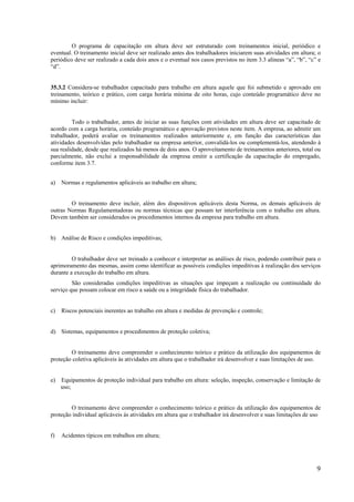 9
O programa de capacitação em altura deve ser estruturado com treinamentos inicial, periódico e
eventual. O treinamento inicial deve ser realizado antes dos trabalhadores iniciarem suas atividades em altura; o
periódico deve ser realizado a cada dois anos e o eventual nos casos previstos no item 3.3 alíneas “a”, “b”, “c” e
“d”.
35.3.2 Considera-se trabalhador capacitado para trabalho em altura aquele que foi submetido e aprovado em
treinamento, teórico e prático, com carga horária mínima de oito horas, cujo conteúdo programático deve no
mínimo incluir:
Todo o trabalhador, antes de iniciar as suas funções com atividades em altura deve ser capacitado de
acordo com a carga horária, conteúdo programático e aprovação previstos neste item. A empresa, ao admitir um
trabalhador, poderá avaliar os treinamentos realizados anteriormente e, em função das características das
atividades desenvolvidas pelo trabalhador na empresa anterior, convalidá-los ou complementá-los, atendendo à
sua realidade, desde que realizados há menos de dois anos. O aproveitamento de treinamentos anteriores, total ou
parcialmente, não exclui a responsabilidade da empresa emitir a certificação da capacitação do empregado,
conforme item 3.7.
a) Normas e regulamentos aplicáveis ao trabalho em altura;
O treinamento deve incluir, além dos dispositivos aplicáveis desta Norma, os demais aplicáveis de
outras Normas Regulamentadoras ou normas técnicas que possam ter interferência com o trabalho em altura.
Devem também ser considerados os procedimentos internos da empresa para trabalho em altura.
b) Análise de Risco e condições impeditivas;
O trabalhador deve ser treinado a conhecer e interpretar as análises de risco, podendo contribuir para o
aprimoramento das mesmas, assim como identificar as possíveis condições impeditivas à realização dos serviços
durante a execução do trabalho em altura.
São consideradas condições impeditivas as situações que impeçam a realização ou continuidade do
serviço que possam colocar em risco a saúde ou a integridade física do trabalhador.
c) Riscos potenciais inerentes ao trabalho em altura e medidas de prevenção e controle;
d) Sistemas, equipamentos e procedimentos de proteção coletiva;
O treinamento deve compreender o conhecimento teórico e prático da utilização dos equipamentos de
proteção coletiva aplicáveis às atividades em altura que o trabalhador irá desenvolver e suas limitações de uso.
e) Equipamentos de proteção individual para trabalho em altura: seleção, inspeção, conservação e limitação de
uso;
O treinamento deve compreender o conhecimento teórico e prático da utilização dos equipamentos de
proteção individual aplicáveis às atividades em altura que o trabalhador irá desenvolver e suas limitações de uso
f) Acidentes típicos em trabalhos em altura;
 